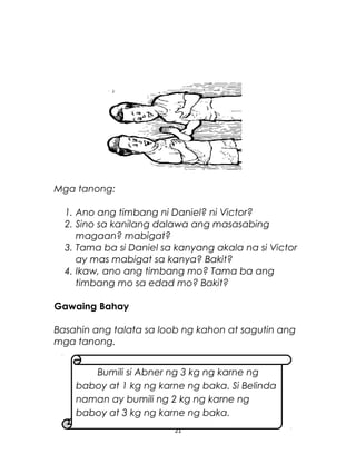 Mga tanong:
1. Ano ang timbang ni Daniel? ni Victor?
2. Sino sa kanilang dalawa ang masasabing
magaan? mabigat?
3. Tama ba si Daniel sa kanyang akala na si Victor
ay mas mabigat sa kanya? Bakit?
4. Ikaw, ano ang timbang mo? Tama ba ang
timbang mo sa edad mo? Bakit?
Gawaing Bahay
Basahin ang talata sa loob ng kahon at sagutin ang
mga tanong.
21
Bumili si Abner ng 3 kg ng karne ng
baboy at 1 kg ng karne ng baka. Si Belinda
naman ay bumili ng 2 kg ng karne ng
baboy at 3 kg ng karne ng baka.
 