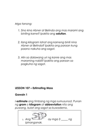 Mga tanong:
1. Sino kina Abner at Belinda ang mas marami ang
biniling karne? Ipakita ang solution.
2. Ilang kilogram lahat ang karneng binili nina
Abner at Belinda? Ipakita ang paraan kung
paano nakuha ang sagot.
3. Alin sa dalawang uri ng kanre ang mas
maraming nabili? Ipakita ang paraan sa
pagkuha ng sagot.
LESSON 107 – Estimating Mass
Gawain 1
I-estimate ang timbang ng mga sumusunod. Punan
ng gram o kilogram at abbreviation nito ang
puwang. Isulat ang sagot sa kuwaderno.
22
1. Ang ay mga 3 _____ ng
ipinanganak.
 