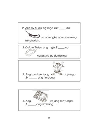 23
3. Dala ni Tatay ang mga 2 _____ na
nang siya ay dumating.
2. Ako ay bumili ng mga 200 _____ na
sa palengke para sa aming
tanghalian.
4. Ang ka-klase kong ay mga
24 ______ ang timbang.
5. Ang ko ang may mga
1 ______ ang timbang.
 