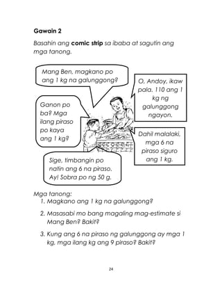 Gawain 2
Basahin ang comic strip sa ibaba at sagutin ang
mga tanong.
Mga tanong:
1. Magkano ang 1 kg na galunggong?
2. Masasabi mo bang magaling mag-estimate si
Mang Ben? Bakit?
3. Kung ang 6 na piraso ng galunggong ay mga 1
kg, mga ilang kg ang 9 piraso? Bakit?
24
Mang Ben, magkano po
ang 1 kg na galunggong?
Ganon po
ba? Mga
ilang piraso
po kaya
ang 1 kg?
Sige, timbangin po
natin ang 6 na piraso.
Ay! Sobra po ng 50 g.
O, Andoy, ikaw
pala. 110 ang 1
kg ng
galunggong
ngayon.
Dahil malalaki,
mga 6 na
piraso siguro
ang 1 kg.
 