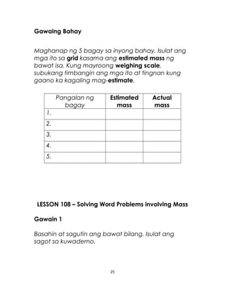 Gawaing Bahay
Maghanap ng 5 bagay sa inyong bahay. Isulat ang
mga ito sa grid kasama ang estimated mass ng
bawat isa. Kung mayroong weighing scale,
subukang timbangin ang mga ito at tingnan kung
gaano ka kagaling mag-estimate.
Pangalan ng
bagay
Estimated
mass
Actual
mass
1.
2.
3.
4.
5.
LESSON 108 – Solving Word Problems involving Mass
Gawain 1
Basahin at sagutin ang bawat bilang. Isulat ang
sagot sa kuwaderno.
25
 