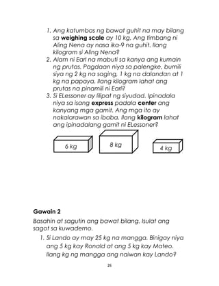 1. Ang katumbas ng bawat guhit na may bilang
sa weighing scale ay 10 kg. Ang timbang ni
Aling Nena ay nasa ika-9 na guhit. Ilang
kilogram si Aling Nena?
2. Alam ni Earl na mabuti sa kanya ang kumain
ng prutas. Pagdaan niya sa palengke, bumili
siya ng 2 kg na saging, 1 kg na dalandan at 1
kg na papaya. Ilang kilogram lahat ang
prutas na pinamili ni Earl?
3. Si ELessoner ay lilipat ng siyudad. Ipinadala
niya sa isang express padala center ang
kanyang mga gamit. Ang mga ito ay
nakalarawan sa ibaba. Ilang kilogram lahat
ang ipinadalang gamit ni ELessoner?
Gawain 2
Basahin at sagutin ang bawat bilang. Isulat ang
sagot sa kuwaderno.
1. Si Lando ay may 25 kg na mangga. Binigay niya
ang 5 kg kay Ronald at ang 5 kg kay Mateo.
Ilang kg ng mangga ang naiwan kay Lando?
26
6 kg 8 kg
4 kg
 