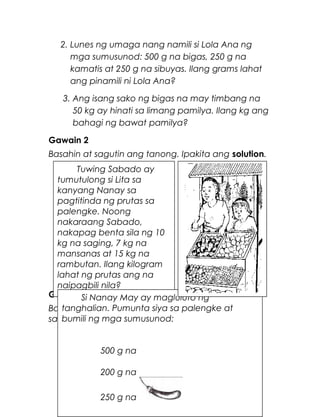 2. Lunes ng umaga nang namili si Lola Ana ng
mga sumusunod: 500 g na bigas, 250 g na
kamatis at 250 g na sibuyas. Ilang grams lahat
ang pinamili ni Lola Ana?
3. Ang isang sako ng bigas na may timbang na
50 kg ay hinati sa limang pamilya. Ilang kg ang
bahagi ng bawat pamilya?
Gawain 2
Basahin at sagutin ang tanong. Ipakita ang solution.
Gawaing Bahay
Basahin ang sitwasyon at sagutin ang mga tanong
sa ibaba. Isulat ang sagot sa kwaderno.
27
Tuwing Sabado ay
tumutulong si Lita sa
kanyang Nanay sa
pagtitinda ng prutas sa
palengke. Noong
nakaraang Sabado,
nakapag benta sila ng 10
kg na saging, 7 kg na
mansanas at 15 kg na
rambutan. Ilang kilogram
lahat ng prutas ang na
naipagbili nila?
Si Nanay May ay magluluto ng
tanghalian. Pumunta siya sa palengke at
bumili ng mga sumusunod:
500 g na
200 g na
250 g na
 