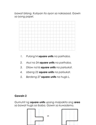 bawat bilang. Kulayan ito ayon sa nakasaad. Gawin
sa iyong papel.
1. Pulang14 square units na parihaba.
2. Asul na 24 square units na parihaba.
3. Dilaw na16 square units na parisukat.
4. Ubeng 25 square units na parisukat.
5. Berdeng 27 square units na hugis L.
Gawain 2
Gumuhit ng square units upang maipakita ang area
sa bawat hugis sa ibaba. Gawin sa kuwaderno.
29
 