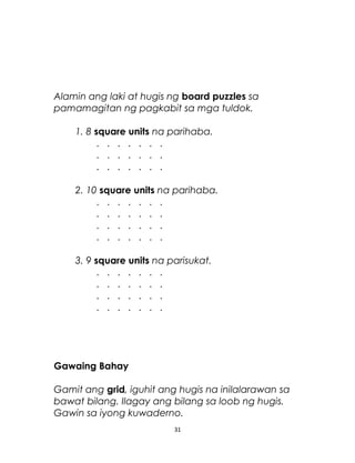Alamin ang laki at hugis ng board puzzles sa
pamamagitan ng pagkabit sa mga tuldok.
1. 8 square units na parihaba.
. . . . . . .
. . . . . . .
. . . . . . .
2. 10 square units na parihaba.
. . . . . . .
. . . . . . .
. . . . . . .
. . . . . . .
3. 9 square units na parisukat.
. . . . . . .
. . . . . . .
. . . . . . .
. . . . . . .
Gawaing Bahay
Gamit ang grid, iguhit ang hugis na inilalarawan sa
bawat bilang. Ilagay ang bilang sa loob ng hugis.
Gawin sa iyong kuwaderno.
31
 