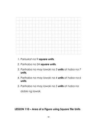 1. Parisukat na 9 square units.
2. Parihaba na 24 square units.
3. Parihaba na may lawak na 3 units at haba na 7
units.
4. Parihaba na may lawak na 4 units at haba na 6
units.
5. Parihaba na may lawak na 5 units at haba na
doble ng lawak.
LESSON 110 – Area of a Figure using Square Tile Units
32
 