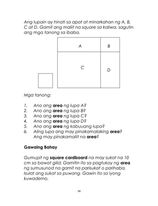 Ang lupain ay hinati sa apat at minarkahan ng A, B,
C at D. Gamit ang maliit na square sa kaliwa, sagutin
ang mga tanong sa ibaba.
Mga tanong:
1. Ano ang area ng lupa A?
2. Ano ang area ng lupa B?
3. Ano ang area ng lupa C?
4. Ano ang area ng lupa D?
5. Ano ang area ng kabuuang lupa?
6. Aling lupa ang may pinakamalaking area?
Ang may pinakamaliit na area?
Gawaing Bahay
Gumupit ng square cardboard na may sukat na 10
cm sa bawat gilid. Gamitin ito sa pagtukoy ng area
ng sumusunod na gamit na parisukat o parihaba.
Isulat ang sukat sa puwang. Gawin ito sa iyong
kuwaderno.
34
A
C
B
D
 