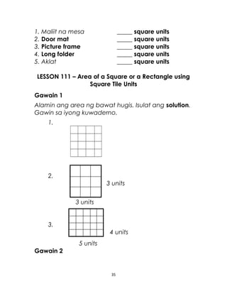 1. Maliit na mesa _____ square units
2. Door mat _____ square units
3. Picture frame _____ square units
4. Long folder _____ square units
5. Aklat _____ square units
LESSON 111 – Area of a Square or a Rectangle using
Square Tile Units
Gawain 1
Alamin ang area ng bawat hugis. Isulat ang solution.
Gawin sa iyong kuwaderno.
1.
2.
3 units
3 units
3.
4 units
5 units
Gawain 2
35
 