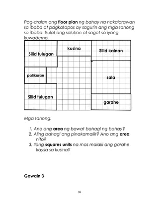 Pag-aralan ang floor plan ng bahay na nakalarawan
sa ibaba at pagkatapos ay sagutin ang mga tanong
sa ibaba. Isulat ang solution at sagot sa iyong
kuwaderno.
Mga tanong:
1. Ano ang area ng bawat bahagi ng bahay?
2. Aling bahagi ang pinakamaliit? Ano ang area
nito?
3. Ilang squares units na mas malaki ang garahe
kaysa sa kusina?
Gawain 3
36
Silid kainan
garahe
Silid tulugan
Silid tulugan
palikuran
sala
kusina
 