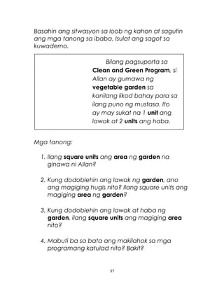 Basahin ang sitwasyon sa loob ng kahon at sagutin
ang mga tanong sa ibaba. Isulat ang sagot sa
kuwaderno.
Mga tanong:
1. Ilang square units ang area ng garden na
ginawa ni Allan?
2. Kung dodoblehin ang lawak ng garden, ano
ang magiging hugis nito? Ilang square units ang
magiging area ng garden?
3. Kung dodoblehin ang lawak at haba ng
garden, ilang square units ang magiging area
nito?
4. Mabuti ba sa bata ang makilahok sa mga
programang katulad nito? Bakit?
37
Bilang pagsuporta sa
Clean and Green Program, si
Allan ay gumawa ng
vegetable garden sa
kanilang likod bahay para sa
ilang puno ng mustasa. Ito
ay may sukat na 1 unit ang
lawak at 2 units ang haba.
 