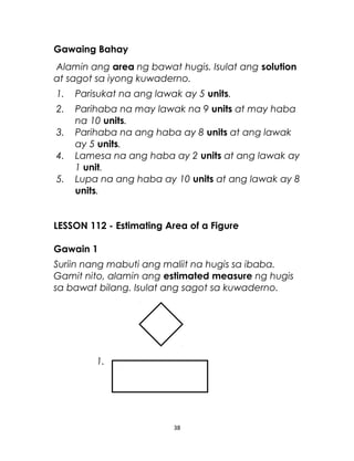 Gawaing Bahay
Alamin ang area ng bawat hugis. Isulat ang solution
at sagot sa iyong kuwaderno.
1. Parisukat na ang lawak ay 5 units.
2. Parihaba na may lawak na 9 units at may haba
na 10 units.
3. Parihaba na ang haba ay 8 units at ang lawak
ay 5 units.
4. Lamesa na ang haba ay 2 units at ang lawak ay
1 unit.
5. Lupa na ang haba ay 10 units at ang lawak ay 8
units.
LESSON 112 - Estimating Area of a Figure
Gawain 1
Suriin nang mabuti ang maliit na hugis sa ibaba.
Gamit nito, alamin ang estimated measure ng hugis
sa bawat bilang. Isulat ang sagot sa kuwaderno.
1.
38
 