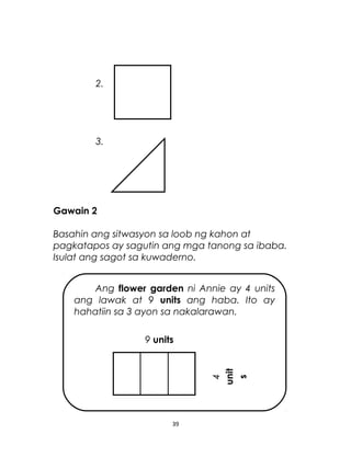 2.
3.
Gawain 2
Basahin ang sitwasyon sa loob ng kahon at
pagkatapos ay sagutin ang mga tanong sa ibaba.
Isulat ang sagot sa kuwaderno.
39
Ang flower garden ni Annie ay 4 units
ang lawak at 9 units ang haba. Ito ay
hahatiin sa 3 ayon sa nakalarawan.
9 units
4
unit
s
 