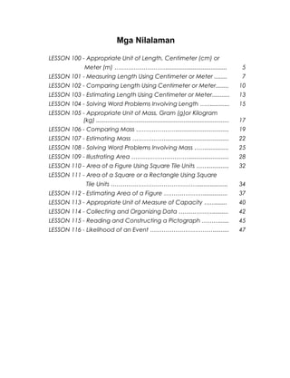 Mga Nilalaman
LESSON 100 - Appropriate Unit of Length, Centimeter (cm) or
Meter (m) ………………………..................................... 5
LESSON 101 - Measuring Length Using Centimeter or Meter ........ 7
LESSON 102 - Comparing Length Using Centimeter or Meter........ 10
LESSON 103 - Estimating Length Using Centimeter or Meter........... 13
LESSON 104 - Solving Word Problems Involving Length ……........... 15
LESSON 105 - Appropriate Unit of Mass, Gram (g)or Kilogram
(kg) .................................................................................. 17
LESSON 106 - Comparing Mass …………………................................ 19
LESSON 107 - Estimating Mass ………………...................................... 22
LESSON 108 - Solving Word Problems Involving Mass …….............. 25
LESSON 109 - Illustrating Area …………………………........................ 28
LESSON 110 - Area of a Figure Using Square Tile Units ……............. 32
LESSON 111 - Area of a Square or a Rectangle Using Square
Tile Units ……………………………………….................. 34
LESSON 112 - Estimating Area of a Figure ………………….............. 37
LESSON 113 - Appropriate Unit of Measure of Capacity ……....... 40
LESSON 114 - Collecting and Organizing Data ………………......... 42
LESSON 115 - Reading and Constructing a Pictograph ………...... 45
LESSON 116 - Likelihood of an Event ……………………………......... 47
4
 