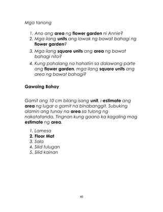 Mga tanong
1. Ano ang area ng flower garden ni Annie?
2. Mga ilang units ang lawak ng bawat bahagi ng
flower garden?
3. Mga ilang square units ang area ng bawat
bahagi nito?
4. Kung pahalang na hahatiin sa dalawang parte
ang flower garden, mga ilang square units ang
area ng bawat bahagi?
Gawaing Bahay
Gamit ang 10 cm bilang isang unit, i-estimate ang
area ng lugar o gamit na binabanggit. Subuking
alamin ang tunay na area sa tulong ng
nakatatanda. Tingnan kung gaano ka kagaling mag
estimate ng area.
1. Lamesa
2. Floor Mat
3. Sala
4. Silid tulugan
5. Silid kainan
40
 