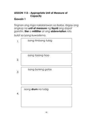 LESSON 113 - Appropriate Unit of Measure of
Capacity
Gawain 1
Tingnan ang mga nakalarawan sa ibaba. Ibigay ang
angkop na unit of measure ng liquid ang dapat
gamitin, liter o milliliter at ang abbreviation nito.
Isulat sa iyong kuwaderno.
1.
2.
3.
4.
41
isang timbang tubig
isang tasang tsaa
isang boteng gatas
isang drum na tubig
 
