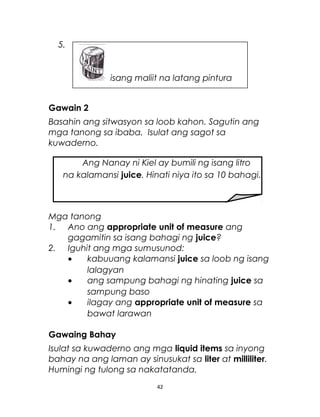 5.
Gawain 2
Basahin ang sitwasyon sa loob kahon. Sagutin ang
mga tanong sa ibaba. Isulat ang sagot sa
kuwaderno.
Mga tanong
1. Ano ang appropriate unit of measure ang
gagamitin sa isang bahagi ng juice?
2. Iguhit ang mga sumusunod:
• kabuuang kalamansi juice sa loob ng isang
lalagyan
• ang sampung bahagi ng hinating juice sa
sampung baso
• ilagay ang appropriate unit of measure sa
bawat larawan
Gawaing Bahay
Isulat sa kuwaderno ang mga liquid items sa inyong
bahay na ang laman ay sinusukat sa liter at milliliter.
Humingi ng tulong sa nakatatanda.
42
Ang Nanay ni Kiel ay bumili ng isang litro
na kalamansi juice. Hinati niya ito sa 10 bahagi.
isang maliit na latang pintura
 