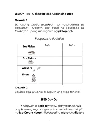 LESSON 114 - Collecting and Organizing Data
Gawain 1
Sa anong paraan/sasakyan ka nakararating sa
paaralan? Gamitin ang datos na nakasaad sa
talakayan upang makagawa ng pictograph.
Pagpasok sa Paaralan
Tala Total
Car Riders
Walkers
Bikers
Gawain 2
Basahin ang kuwento at sagutin ang mga tanong.
SPED Day Out
Kaarawan ni Teacher Vicky. Inanyayahan niya
ang kanyang mga mag-aaral na kumain sa malapit
na Ice Cream House. Nakasulat sa menu ang flavors
43
Bus Riders
 