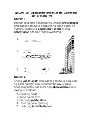 LESSON 100 – Appropriate Unit of Length, Centimeter
(cm) or Meter (m)
Gawain 1
Tingnan ang mga nakalarawan. Anong unit of length
ang dapat gamitin sa pagsukat ng haba o taas ng
mga ito. Isulat kung centimeter o meter at ang
abbreviation nito sa inyong kuwaderno.
1.
2.
3. 4. 5.
Gawain 2
Anong unit of length ang dapat gamitin sa pag kuha
ng sukat ng mga sumusunod na bagay, lugar o
bahagi ng katawan? Isulat ang abbreviation nito sa
inyong kuwaderno.
1. kapal ng aklat
2. haba ng medyas
3. lawak ng public plaza
4. taas ng puno ng niyog
5. haba ng basketball court
5
 