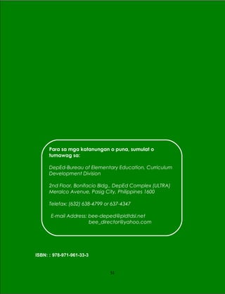 ISBN: : 978-971-961-33-3
51
Para sa mga katanungan o puna, sumulat o
tumawag sa:
DepEd-Bureau of Elementary Education, Curriculum
Development Division
2nd Floor, Bonifacio Bldg., DepEd Complex (ULTRA)
Meralco Avenue, Pasig City, Philippines 1600
Telefax: (632) 638-4799 or 637-4347
E-mail Address: bee-deped@pldtdsl.net
bee_director@yahoo.com
 