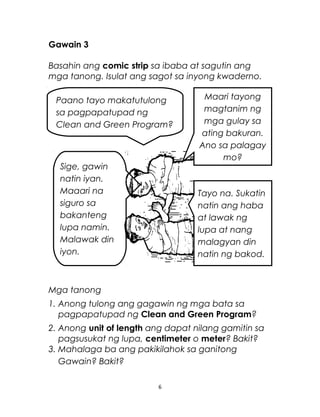 Gawain 3
Basahin ang comic strip sa ibaba at sagutin ang
mga tanong. Isulat ang sagot sa inyong kwaderno.
Mga tanong
1. Anong tulong ang gagawin ng mga bata sa
pagpapatupad ng Clean and Green Program?
2. Anong unit of length ang dapat nilang gamitin sa
pagsusukat ng lupa, centimeter o meter? Bakit?
3. Mahalaga ba ang pakikilahok sa ganitong
Gawain? Bakit?
6
Paano tayo makatutulong
sa pagpapatupad ng
Clean and Green Program?
Sige, gawin
natin iyan.
Maaari na
siguro sa
bakanteng
lupa namin.
Malawak din
iyon.
Maari tayong
magtanim ng
mga gulay sa
ating bakuran.
Ano sa palagay
mo?
Tayo na. Sukatin
natin ang haba
at lawak ng
lupa at nang
malagyan din
natin ng bakod.
 