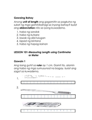 Gawaing Bahay
Anong unit of length ang gagamitin sa pagkuha ng
sukat ng mga gamit/bahagi sa inyong bahay? Isulat
ang abbreviation nito sa iyong kuwaderno.
1. haba ng sandok
2. haba ng kutsara
3. lawak ng silid-tulugan
4. lapad ng bintana
5. haba ng hapag kainan
LESSON 101-Measuring Length using Centimeter
or Meter
Gawain 1
Ang isang guhit sa ruler ay 1 cm. Gamit ito, alamin
ang haba ng mga sumusunod na bagay. Isulat ang
sagot sa kuwaderno.
1.
2.
7
 
