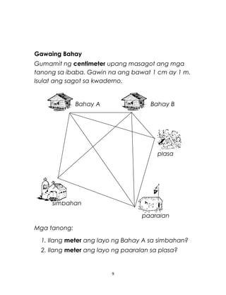 Gawaing Bahay
Gumamit ng centimeter upang masagot ang mga
tanong sa ibaba. Gawin na ang bawat 1 cm ay 1 m.
Isulat ang sagot sa kwaderno.
Bahay A Bahay B
plasa
simbahan
paaralan
Mga tanong:
1. Ilang meter ang layo ng Bahay A sa simbahan?
2. Ilang meter ang layo ng paaralan sa plasa?
9
 