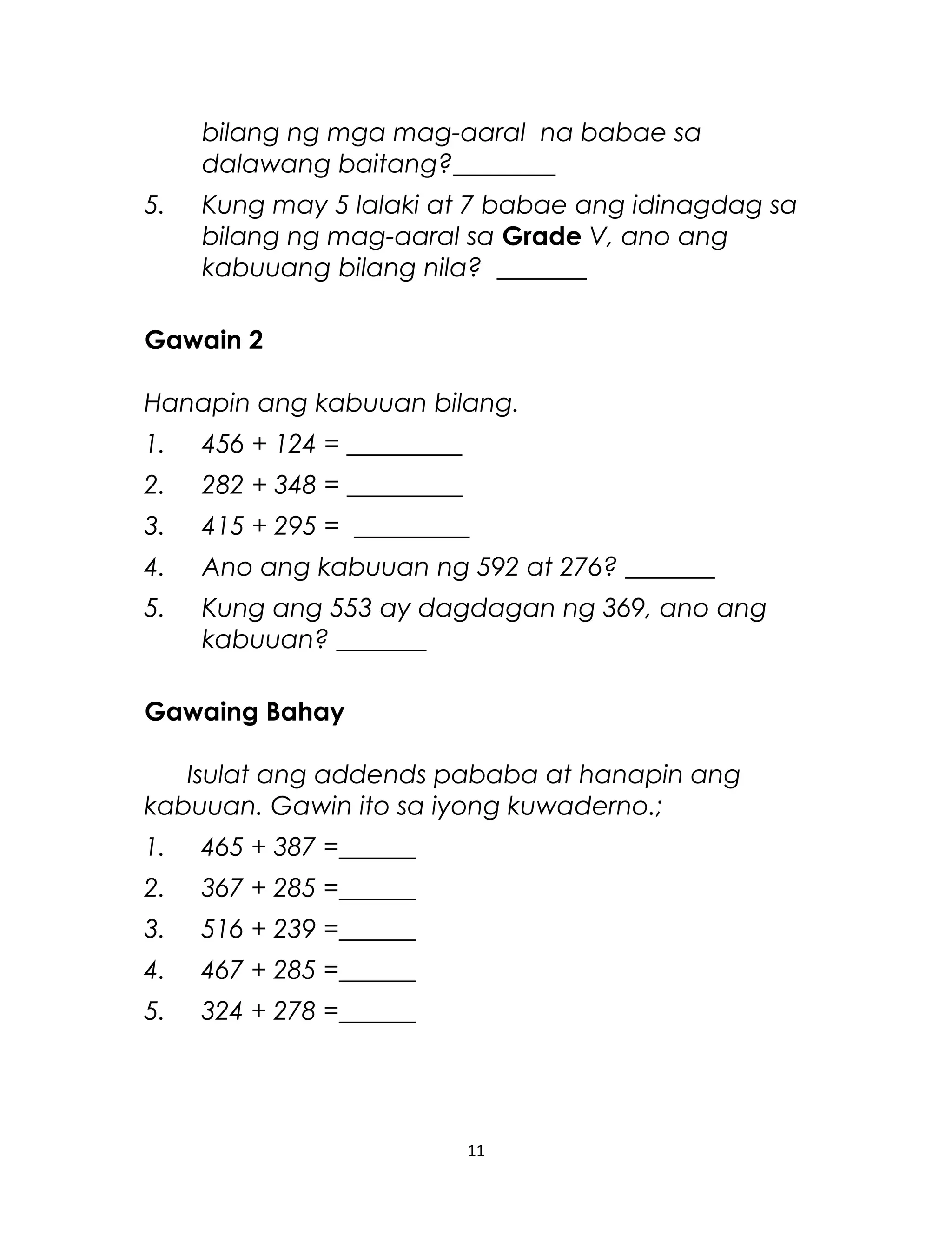 bilang ng mga mag-aaral na babae sa
dalawang baitang?________
5. Kung may 5 lalaki at 7 babae ang idinagdag sa
bilang ng mag-aaral sa Grade V, ano ang
kabuuang bilang nila? _______
Gawain 2
Hanapin ang kabuuan bilang.
1. 456 + 124 = _________
2. 282 + 348 = _________
3. 415 + 295 = _________
4. Ano ang kabuuan ng 592 at 276? _______
5. Kung ang 553 ay dagdagan ng 369, ano ang
kabuuan? _______
Gawaing Bahay
Isulat ang addends pababa at hanapin ang
kabuuan. Gawin ito sa iyong kuwaderno.;
1. 465 + 387 =______
2. 367 + 285 =______
3. 516 + 239 =______
4. 467 + 285 =______
5. 324 + 278 =______
11
 