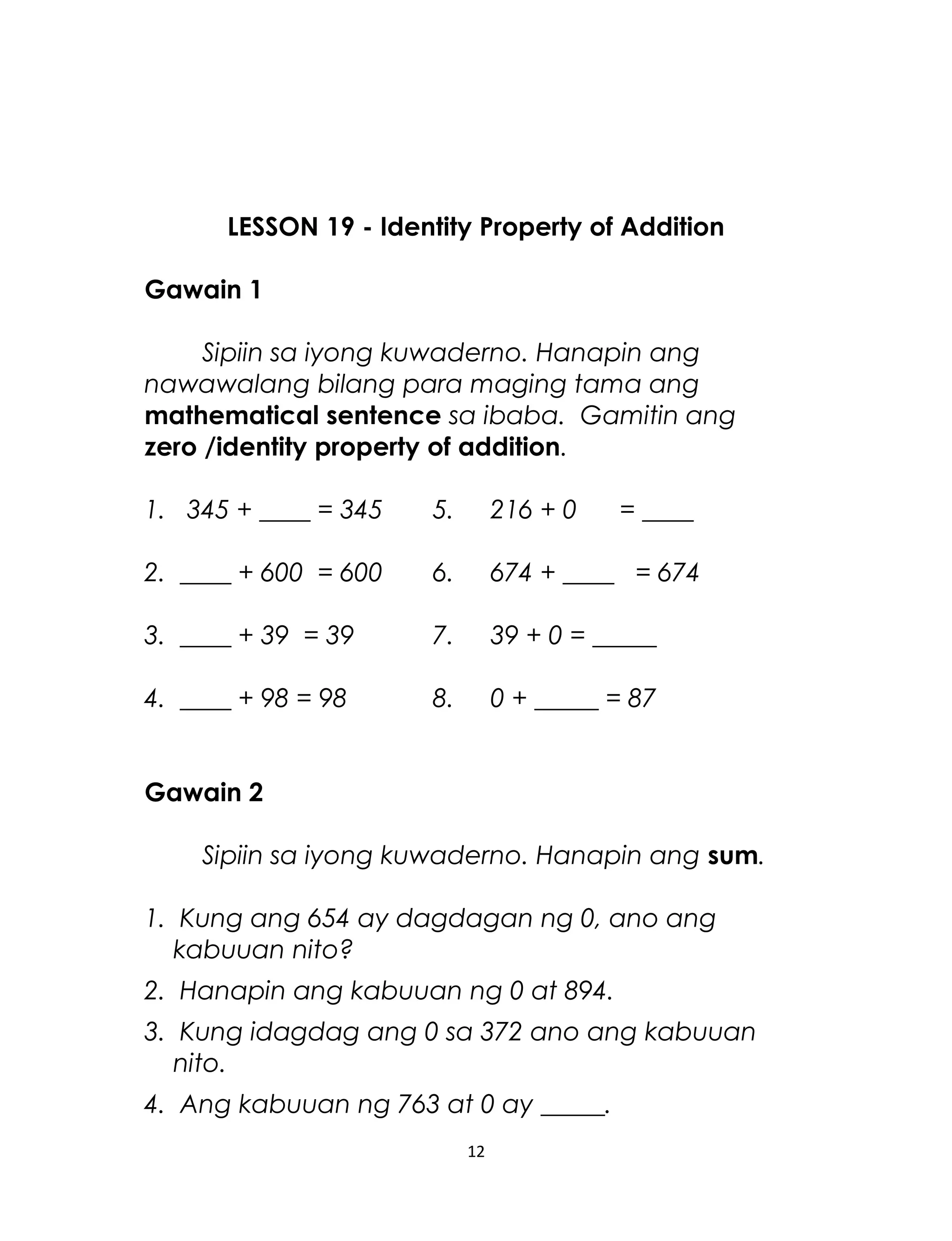 LESSON 19 - Identity Property of Addition
Gawain 1
Sipiin sa iyong kuwaderno. Hanapin ang
nawawalang bilang para maging tama ang
mathematical sentence sa ibaba. Gamitin ang
zero /identity property of addition.
1. 345 + ____ = 345 5. 216 + 0 = ____
2. ____ + 600 = 600 6. 674 + ____ = 674
3. ____ + 39 = 39 7. 39 + 0 = _____
4. ____ + 98 = 98 8. 0 + _____ = 87
Gawain 2
Sipiin sa iyong kuwaderno. Hanapin ang sum.
1. Kung ang 654 ay dagdagan ng 0, ano ang
kabuuan nito?
2. Hanapin ang kabuuan ng 0 at 894.
3. Kung idagdag ang 0 sa 372 ano ang kabuuan
nito.
4. Ang kabuuan ng 763 at 0 ay _____.
12
 