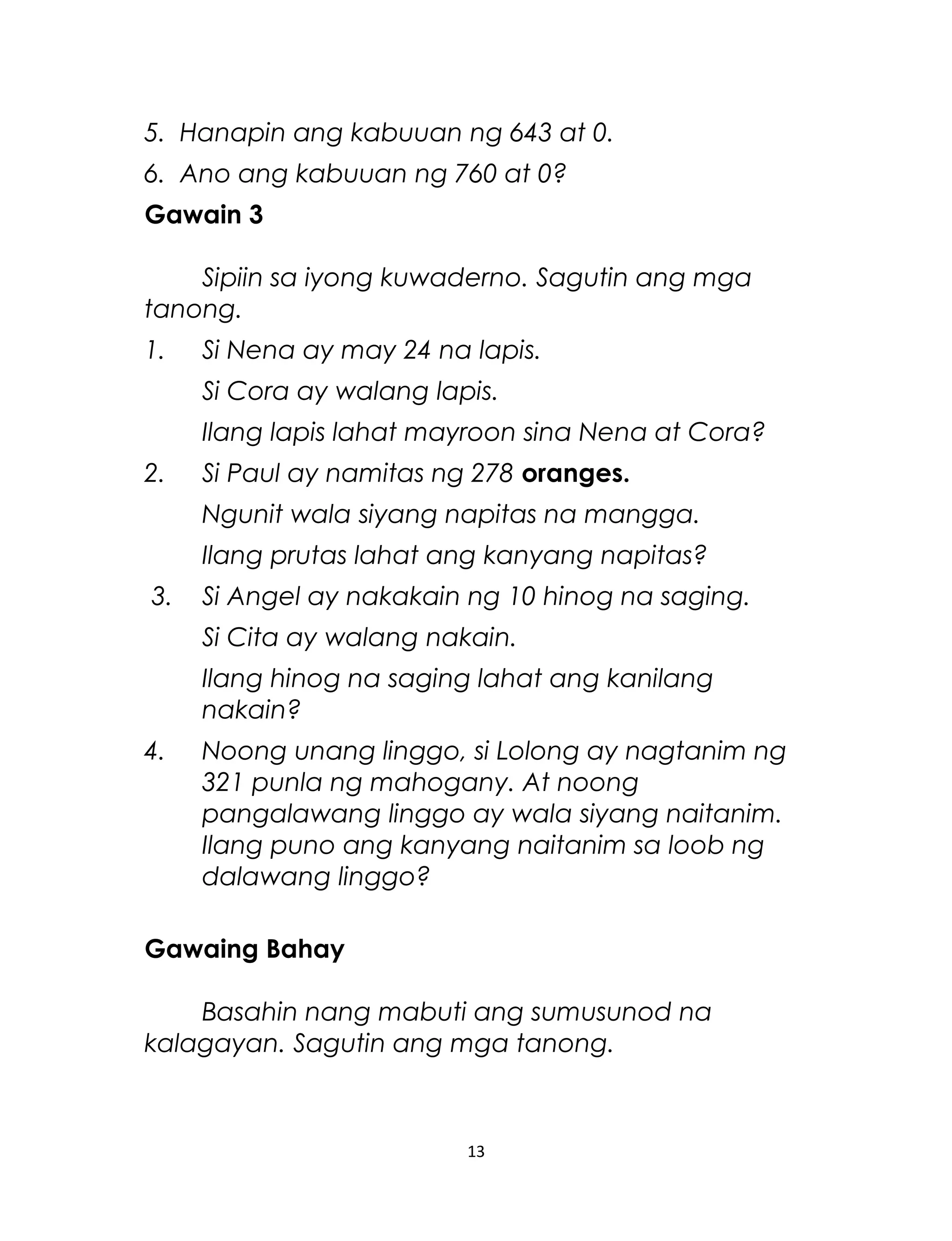 5. Hanapin ang kabuuan ng 643 at 0.
6. Ano ang kabuuan ng 760 at 0?
Gawain 3
Sipiin sa iyong kuwaderno. Sagutin ang mga
tanong.
1. Si Nena ay may 24 na lapis.
Si Cora ay walang lapis.
Ilang lapis lahat mayroon sina Nena at Cora?
2. Si Paul ay namitas ng 278 oranges.
Ngunit wala siyang napitas na mangga.
Ilang prutas lahat ang kanyang napitas?
3. Si Angel ay nakakain ng 10 hinog na saging.
Si Cita ay walang nakain.
Ilang hinog na saging lahat ang kanilang
nakain?
4. Noong unang linggo, si Lolong ay nagtanim ng
321 punla ng mahogany. At noong
pangalawang linggo ay wala siyang naitanim.
Ilang puno ang kanyang naitanim sa loob ng
dalawang linggo?
Gawaing Bahay
Basahin nang mabuti ang sumusunod na
kalagayan. Sagutin ang mga tanong.
13
 