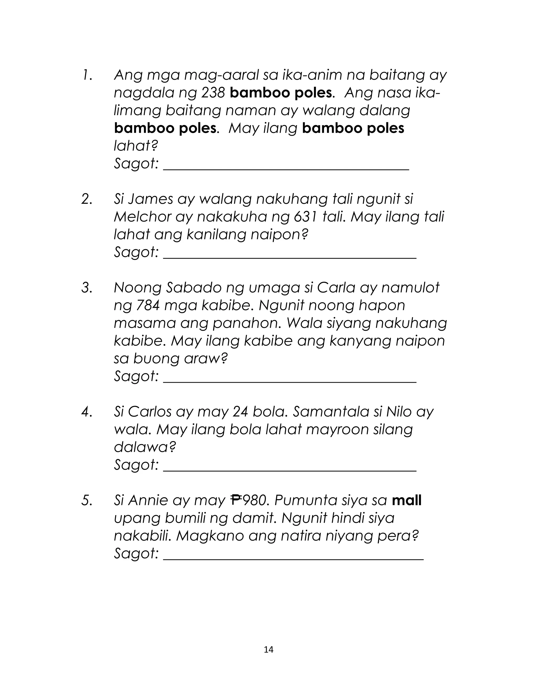 1. Ang mga mag-aaral sa ika-anim na baitang ay
nagdala ng 238 bamboo poles. Ang nasa ika-
limang baitang naman ay walang dalang
bamboo poles. May ilang bamboo poles
lahat?
Sagot: __________________________________
2. Si James ay walang nakuhang tali ngunit si
Melchor ay nakakuha ng 631 tali. May ilang tali
lahat ang kanilang naipon?
Sagot: ___________________________________
3. Noong Sabado ng umaga si Carla ay namulot
ng 784 mga kabibe. Ngunit noong hapon
masama ang panahon. Wala siyang nakuhang
kabibe. May ilang kabibe ang kanyang naipon
sa buong araw?
Sagot: ___________________________________
4. Si Carlos ay may 24 bola. Samantala si Nilo ay
wala. May ilang bola lahat mayroon silang
dalawa?
Sagot: ___________________________________
5. Si Annie ay may 980. Pumunta siya sa mall
upang bumili ng damit. Ngunit hindi siya
nakabili. Magkano ang natira niyang pera?
Sagot: ____________________________________
14
 