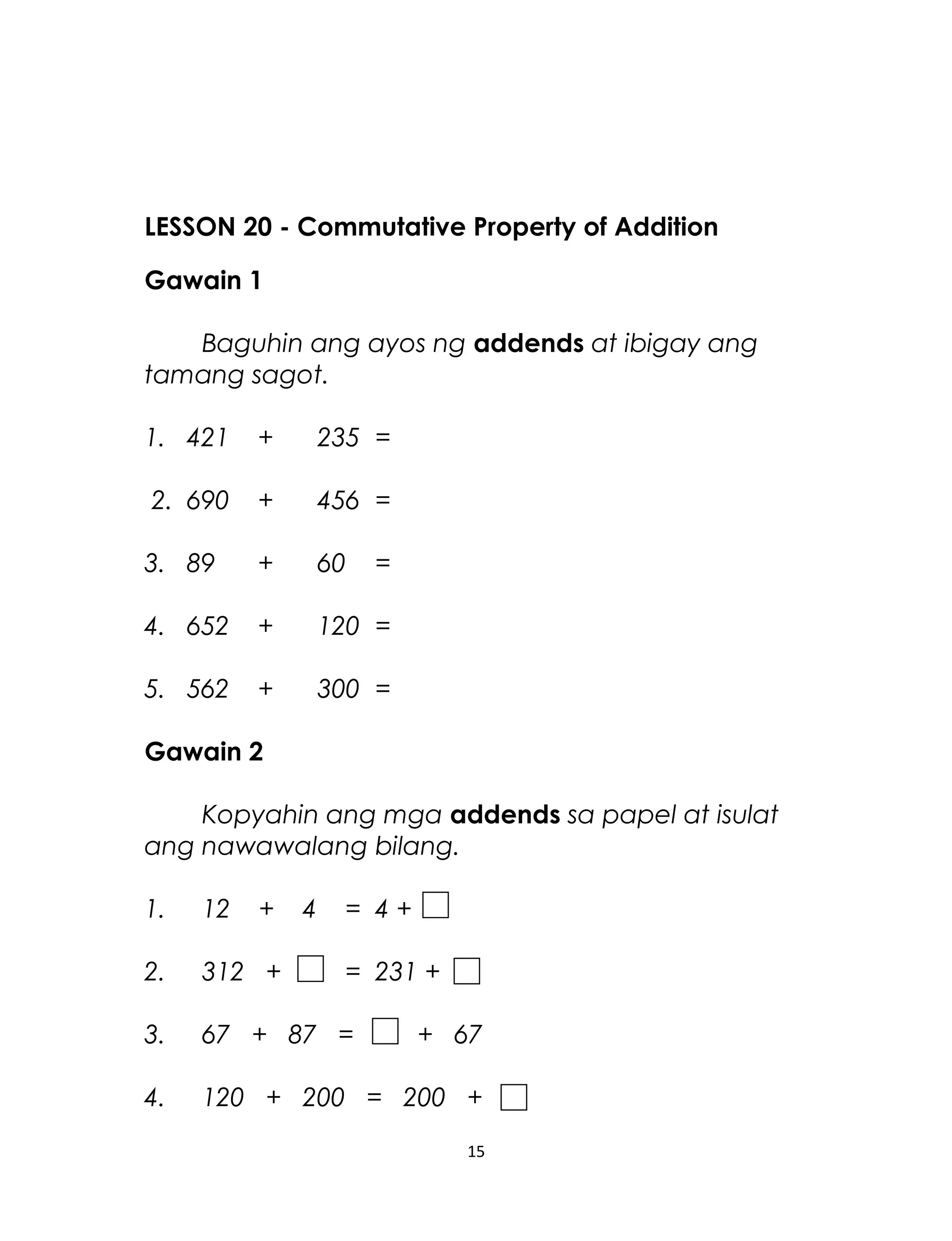 LESSON 20 - Commutative Property of Addition
Gawain 1
Baguhin ang ayos ng addends at ibigay ang
tamang sagot.
1. 421 + 235 =
2. 690 + 456 =
3. 89 + 60 =
4. 652 + 120 =
5. 562 + 300 =
Gawain 2
Kopyahin ang mga addends sa papel at isulat
ang nawawalang bilang.
1. 12 + 4 = 4 +
2. 312 + = 231 +
3. 67 + 87 = + 67
4. 120 + 200 = 200 +
15
 