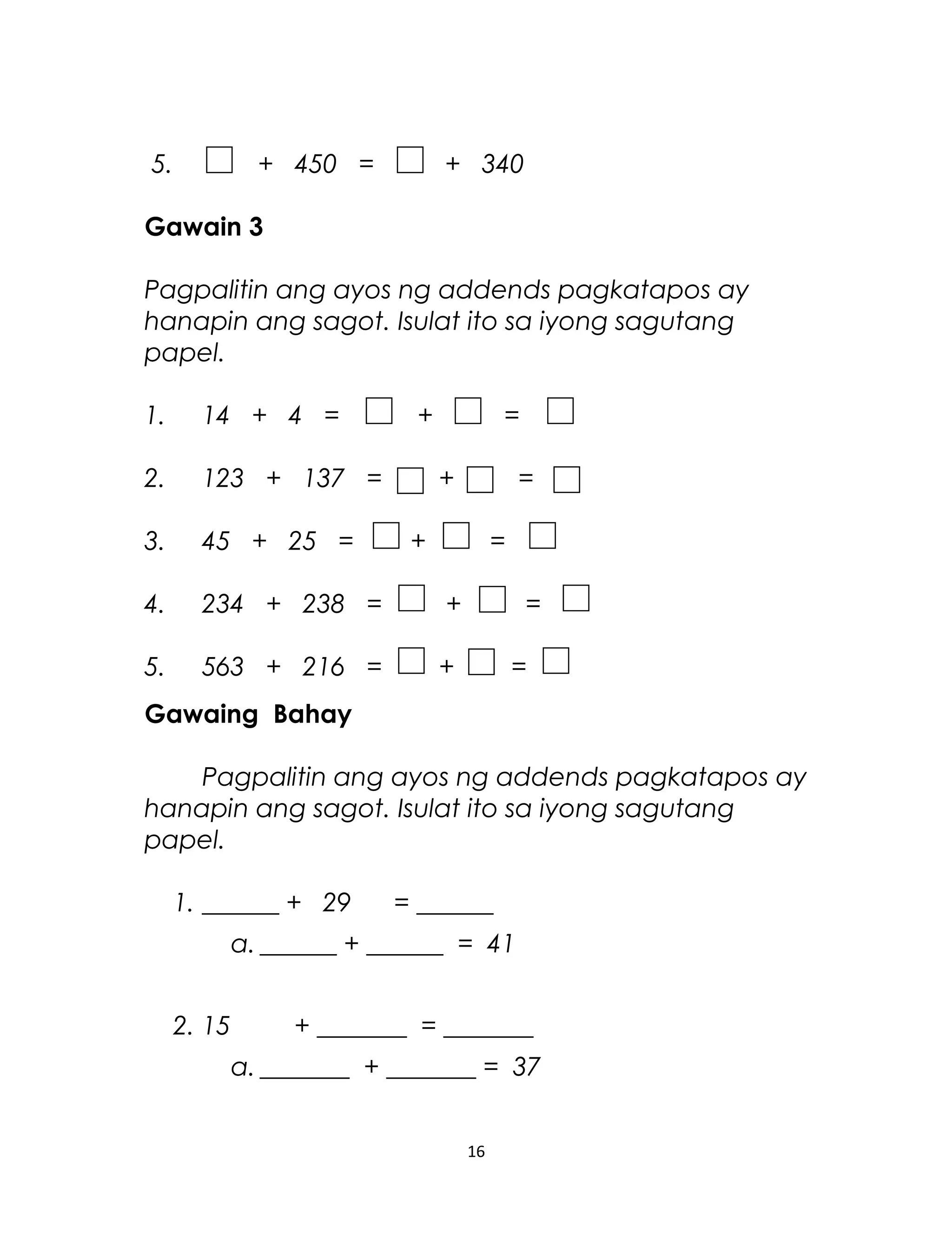 5. + 450 = + 340
Gawain 3
Pagpalitin ang ayos ng addends pagkatapos ay
hanapin ang sagot. Isulat ito sa iyong sagutang
papel.
1. 14 + 4 = + =
2. 123 + 137 = + =
3. 45 + 25 = + =
4. 234 + 238 = + =
5. 563 + 216 = + =
Gawaing Bahay
Pagpalitin ang ayos ng addends pagkatapos ay
hanapin ang sagot. Isulat ito sa iyong sagutang
papel.
1. ______ + 29 = ______
a. ______ + ______ = 41
2. 15 + _______ = _______
a. _______ + _______ = 37
16
 