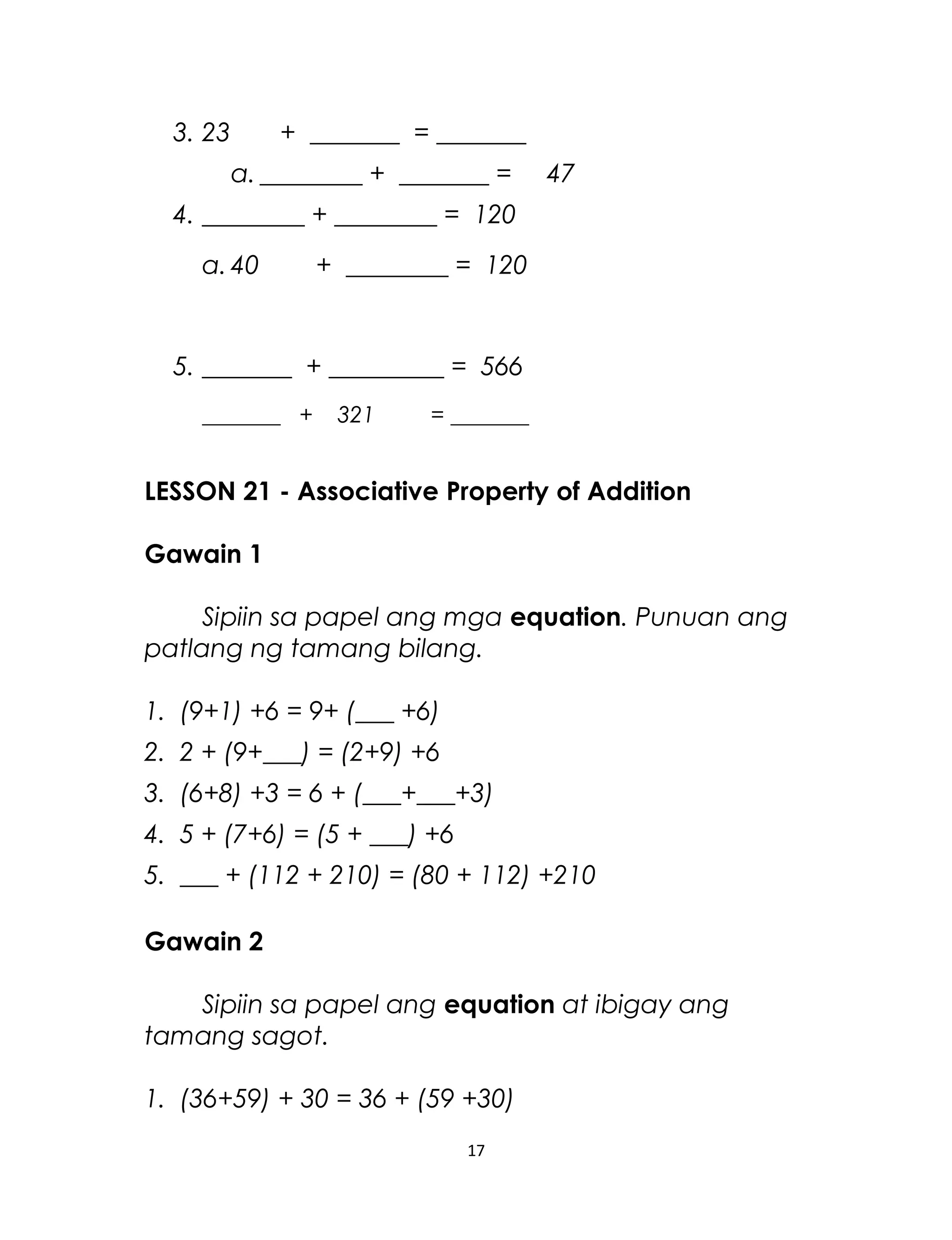 3. 23 + _______ = _______
a. ________ + _______ = 47
4. ________ + ________ = 120
a. 40 + ________ = 120
5. _______ + _________ = 566
_______ + 321 = _______
LESSON 21 - Associative Property of Addition
Gawain 1
Sipiin sa papel ang mga equation. Punuan ang
patlang ng tamang bilang.
1. (9+1) +6 = 9+ (___ +6)
2. 2 + (9+___) = (2+9) +6
3. (6+8) +3 = 6 + (___+___+3)
4. 5 + (7+6) = (5 + ___) +6
5. ___ + (112 + 210) = (80 + 112) +210
Gawain 2
Sipiin sa papel ang equation at ibigay ang
tamang sagot.
1. (36+59) + 30 = 36 + (59 +30)
17
 