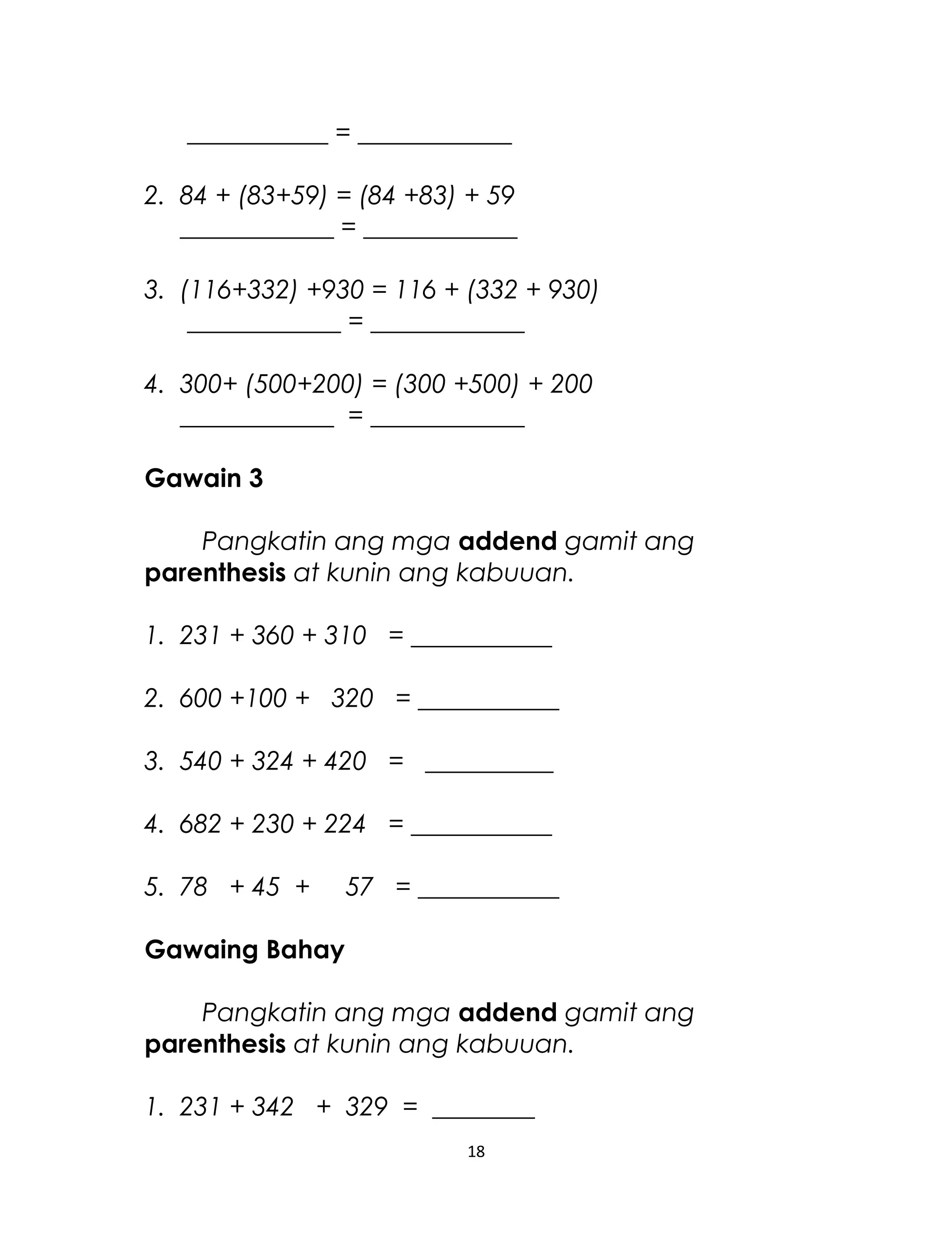 ___________ = ____________
2. 84 + (83+59) = (84 +83) + 59
____________ = ____________
3. (116+332) +930 = 116 + (332 + 930)
____________ = ____________
4. 300+ (500+200) = (300 +500) + 200
____________ = ____________
Gawain 3
Pangkatin ang mga addend gamit ang
parenthesis at kunin ang kabuuan.
1. 231 + 360 + 310 = ___________
2. 600 +100 + 320 = ___________
3. 540 + 324 + 420 = __________
4. 682 + 230 + 224 = ___________
5. 78 + 45 + 57 = ___________
Gawaing Bahay
Pangkatin ang mga addend gamit ang
parenthesis at kunin ang kabuuan.
1. 231 + 342 + 329 = ________
18
 