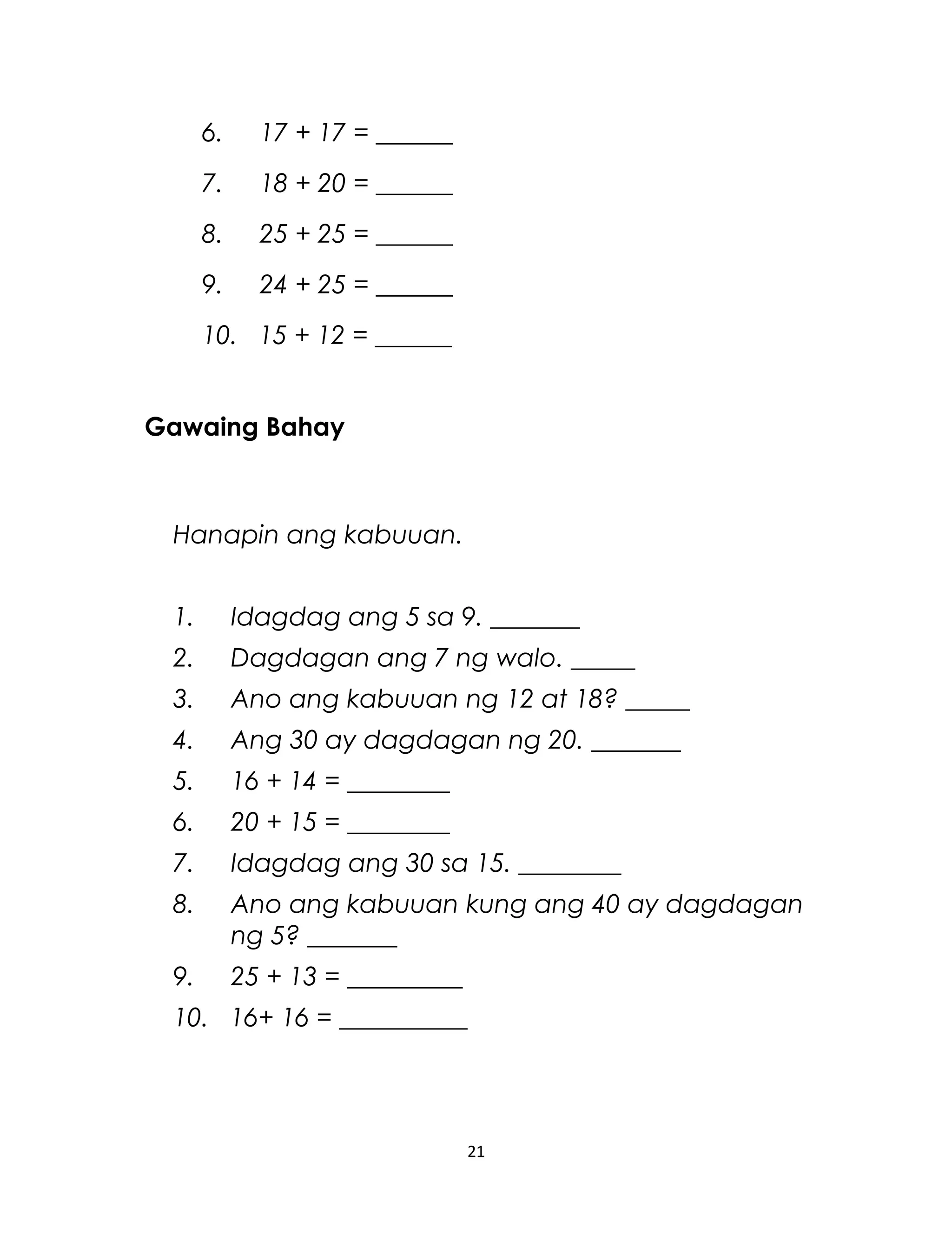 6. 17 + 17 = ______
7. 18 + 20 = ______
8. 25 + 25 = ______
9. 24 + 25 = ______
10. 15 + 12 = ______
Gawaing Bahay
Hanapin ang kabuuan.
1. Idagdag ang 5 sa 9. _______
2. Dagdagan ang 7 ng walo. _____
3. Ano ang kabuuan ng 12 at 18? _____
4. Ang 30 ay dagdagan ng 20. _______
5. 16 + 14 = ________
6. 20 + 15 = ________
7. Idagdag ang 30 sa 15. ________
8. Ano ang kabuuan kung ang 40 ay dagdagan
ng 5? _______
9. 25 + 13 = _________
10. 16+ 16 = __________
21
 