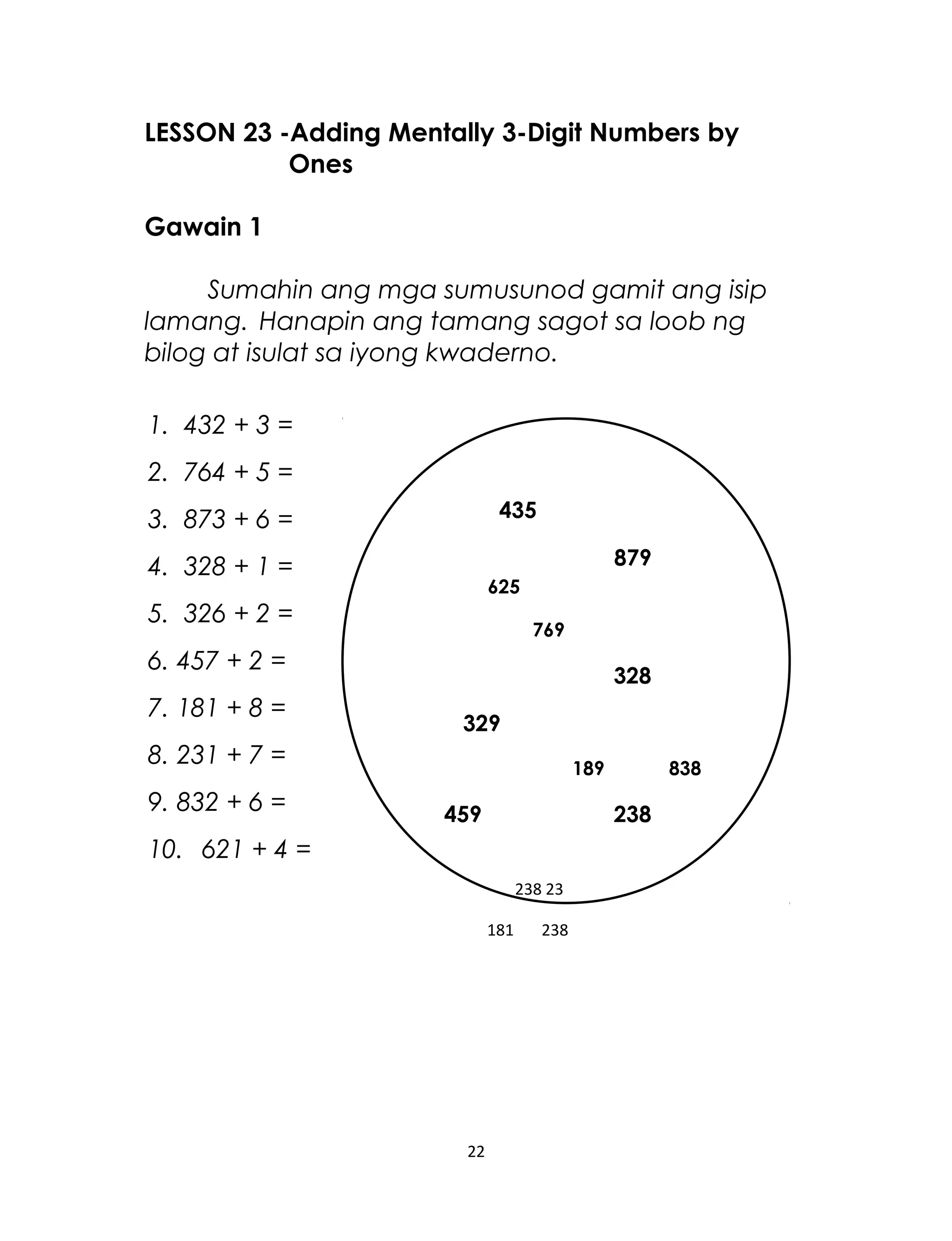 LESSON 23 -Adding Mentally 3-Digit Numbers by
Ones
Gawain 1
Sumahin ang mga sumusunod gamit ang isip
lamang. Hanapin ang tamang sagot sa loob ng
bilog at isulat sa iyong kwaderno.
1. 432 + 3 =
2. 764 + 5 =
3. 873 + 6 =
4. 328 + 1 =
5. 326 + 2 =
6. 457 + 2 =
7. 181 + 8 =
8. 231 + 7 =
9. 832 + 6 =
10. 621 + 4 =
22
435
879
625
769
328
329
189 838
459 238
238 23
181 238
 