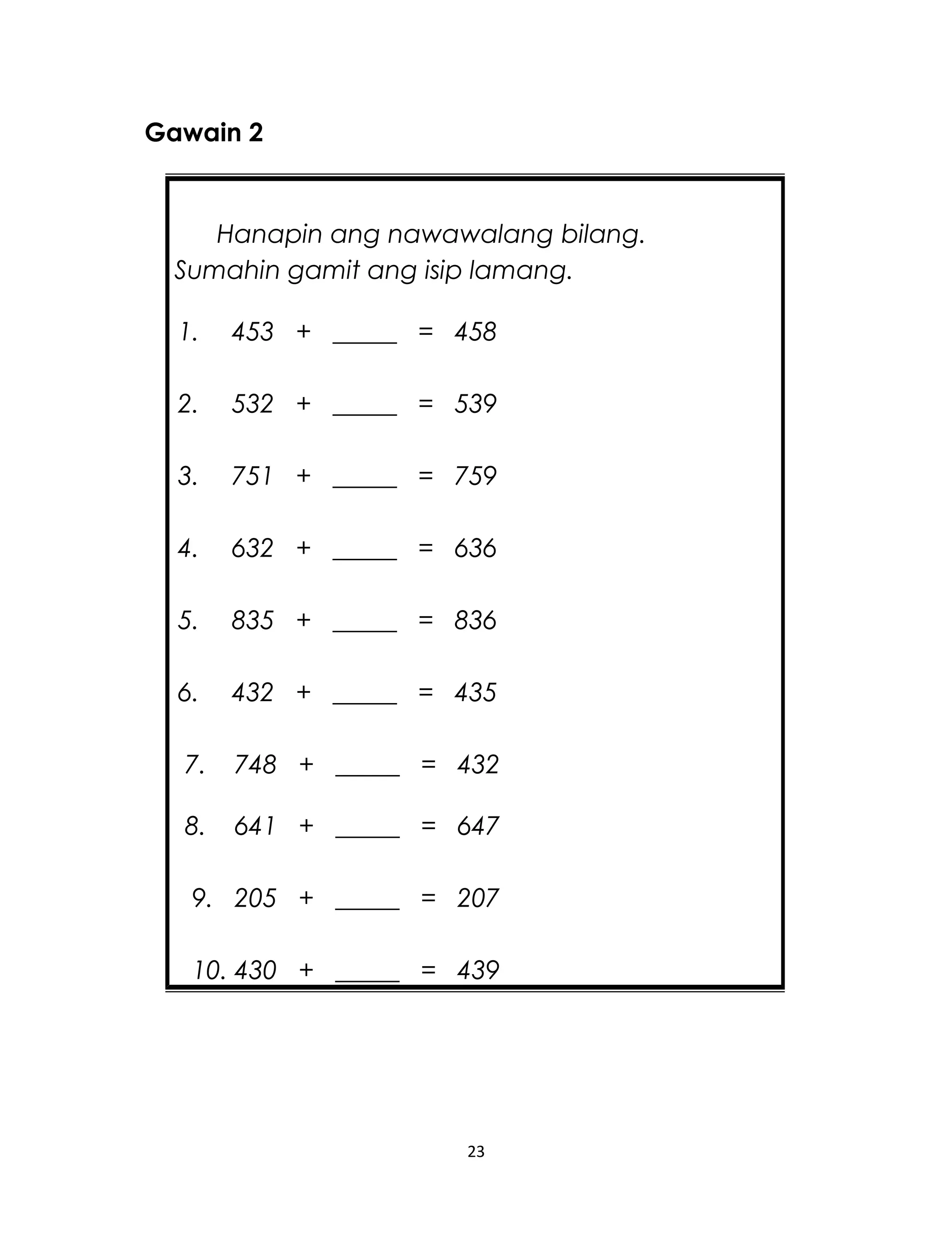 Gawain 2
23
Hanapin ang nawawalang bilang.
Sumahin gamit ang isip lamang.
1. 453 + _____ = 458
2. 532 + _____ = 539
3. 751 + _____ = 759
4. 632 + _____ = 636
5. 835 + _____ = 836
6. 432 + _____ = 435
7. 748 + _____ = 432
8. 641 + _____ = 647
9. 205 + _____ = 207
10. 430 + _____ = 439
 