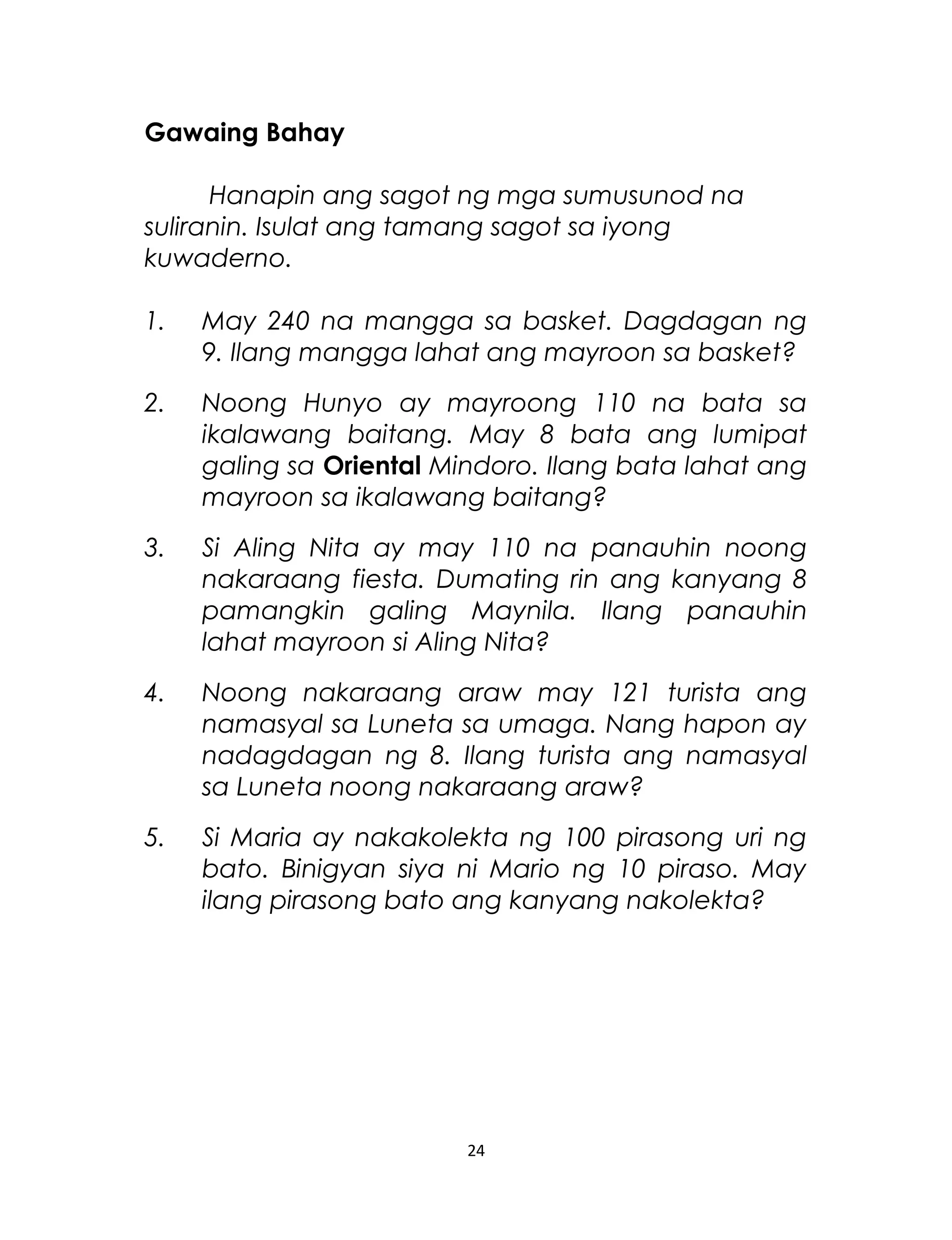Gawaing Bahay
Hanapin ang sagot ng mga sumusunod na
suliranin. Isulat ang tamang sagot sa iyong
kuwaderno.
1. May 240 na mangga sa basket. Dagdagan ng
9. Ilang mangga lahat ang mayroon sa basket?
2. Noong Hunyo ay mayroong 110 na bata sa
ikalawang baitang. May 8 bata ang lumipat
galing sa Oriental Mindoro. Ilang bata lahat ang
mayroon sa ikalawang baitang?
3. Si Aling Nita ay may 110 na panauhin noong
nakaraang fiesta. Dumating rin ang kanyang 8
pamangkin galing Maynila. Ilang panauhin
lahat mayroon si Aling Nita?
4. Noong nakaraang araw may 121 turista ang
namasyal sa Luneta sa umaga. Nang hapon ay
nadagdagan ng 8. Ilang turista ang namasyal
sa Luneta noong nakaraang araw?
5. Si Maria ay nakakolekta ng 100 pirasong uri ng
bato. Binigyan siya ni Mario ng 10 piraso. May
ilang pirasong bato ang kanyang nakolekta?
24
 