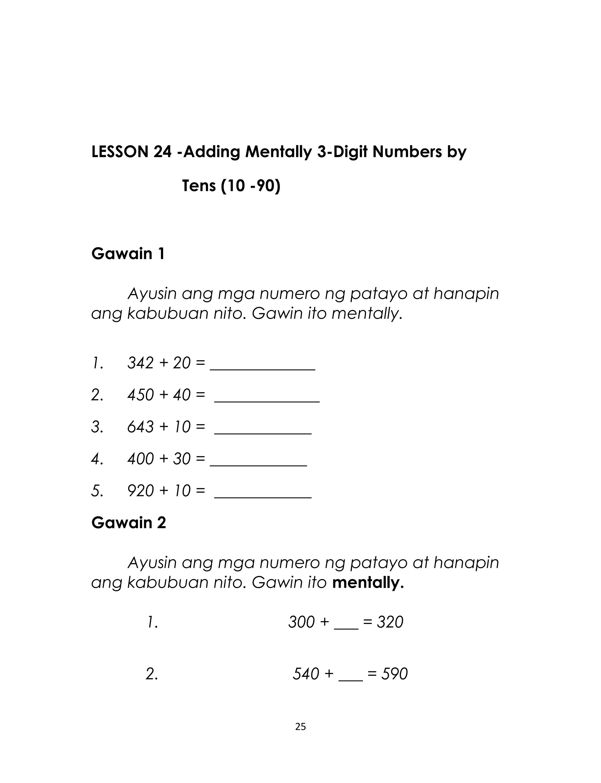 LESSON 24 -Adding Mentally 3-Digit Numbers by
Tens (10 -90)
Gawain 1
Ayusin ang mga numero ng patayo at hanapin
ang kabubuan nito. Gawin ito mentally.
1. 342 + 20 = _____________
2. 450 + 40 = _____________
3. 643 + 10 = ____________
4. 400 + 30 = ____________
5. 920 + 10 = ____________
Gawain 2
Ayusin ang mga numero ng patayo at hanapin
ang kabubuan nito. Gawin ito mentally.
1. 300 + ___ = 320
2. 540 + ___ = 590
25
 