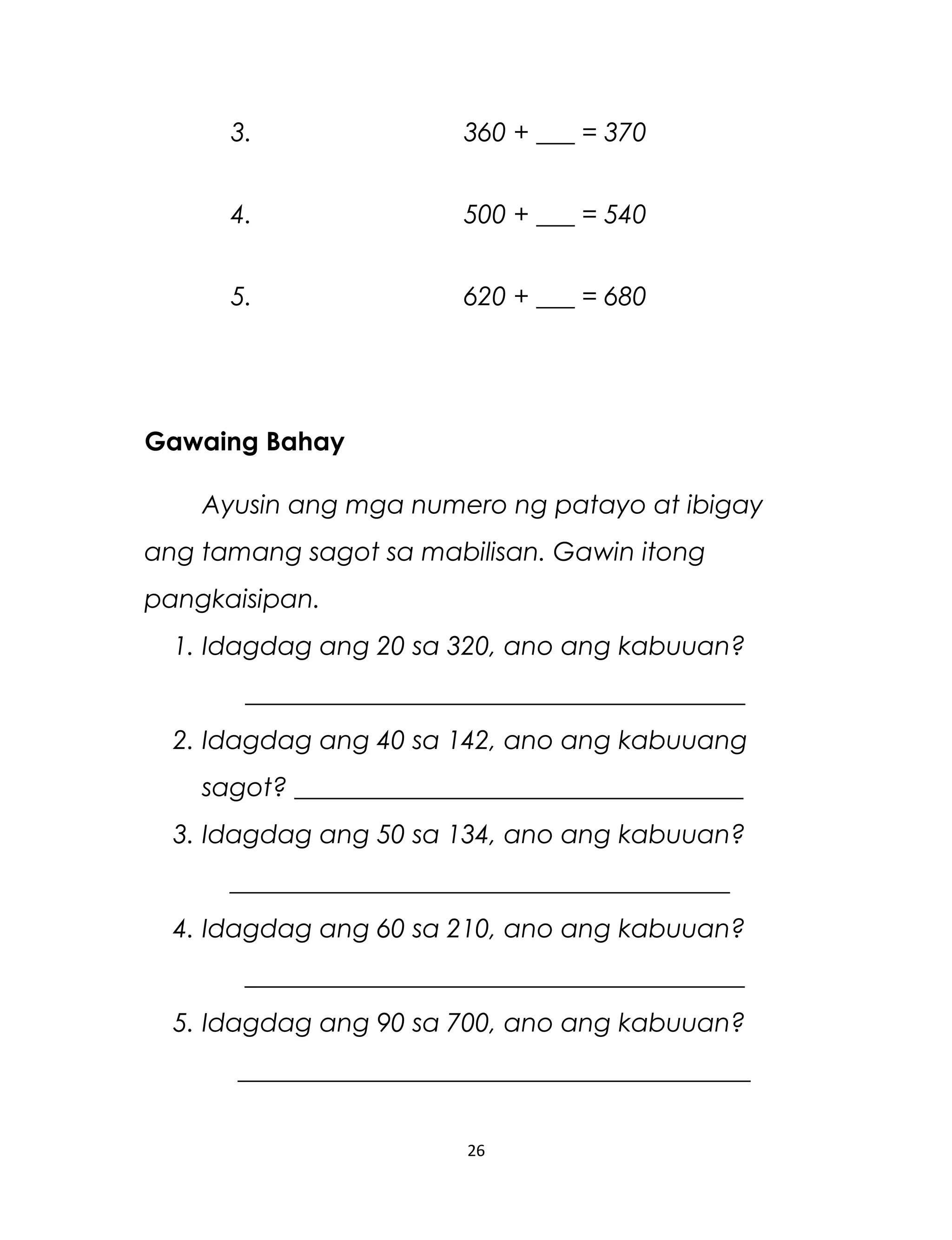 3. 360 + ___ = 370
4. 500 + ___ = 540
5. 620 + ___ = 680
Gawaing Bahay
Ayusin ang mga numero ng patayo at ibigay
ang tamang sagot sa mabilisan. Gawin itong
pangkaisipan.
1. Idagdag ang 20 sa 320, ano ang kabuuan?
_______________________________________
2. Idagdag ang 40 sa 142, ano ang kabuuang
sagot? ___________________________________
3. Idagdag ang 50 sa 134, ano ang kabuuan?
_______________________________________
4. Idagdag ang 60 sa 210, ano ang kabuuan?
_______________________________________
5. Idagdag ang 90 sa 700, ano ang kabuuan?
________________________________________
26
 