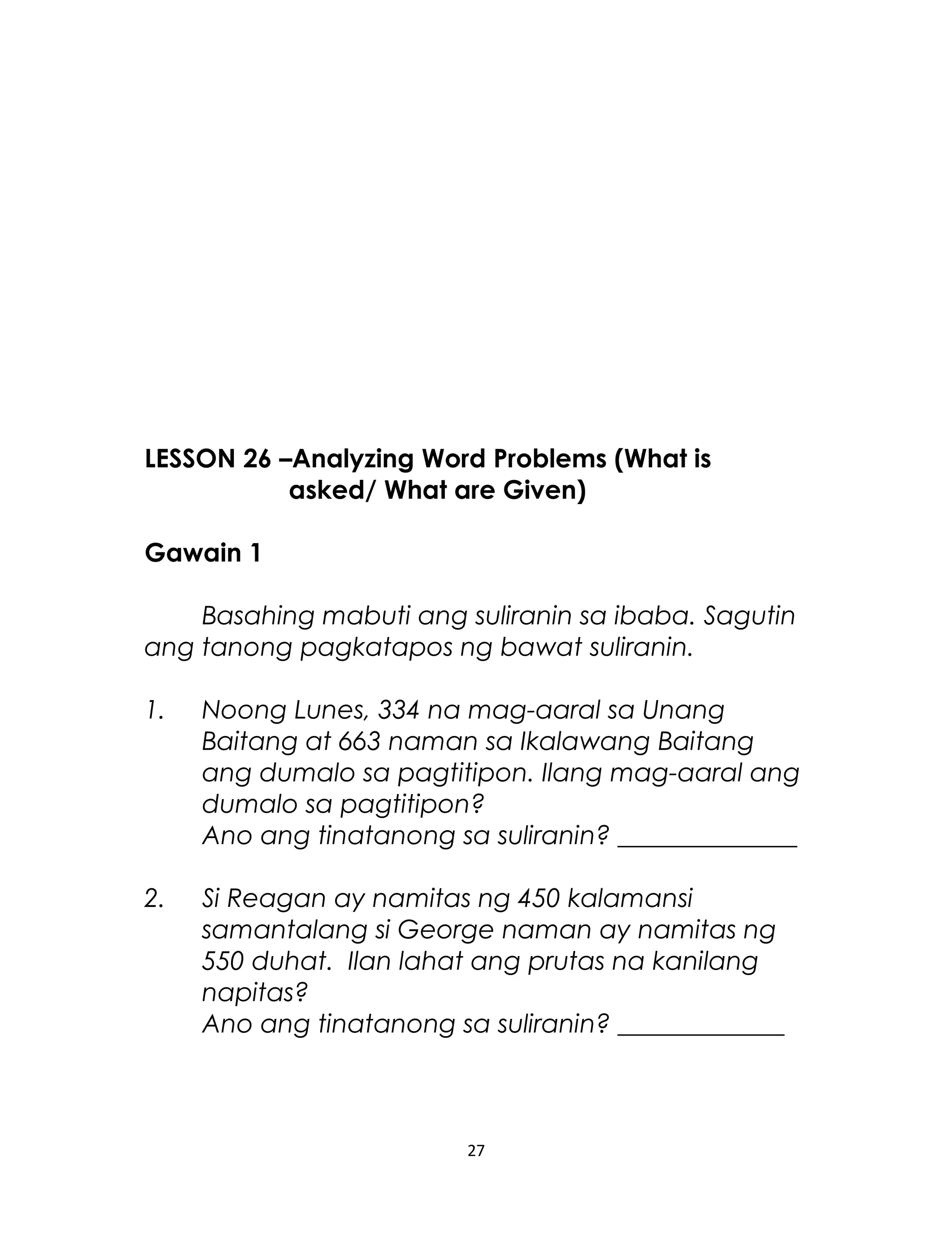LESSON 26 –Analyzing Word Problems (What is
asked/ What are Given)
Gawain 1
Basahing mabuti ang suliranin sa ibaba. Sagutin
ang tanong pagkatapos ng bawat suliranin.
1. Noong Lunes, 334 na mag-aaral sa Unang
Baitang at 663 naman sa Ikalawang Baitang
ang dumalo sa pagtitipon. Ilang mag-aaral ang
dumalo sa pagtitipon?
Ano ang tinatanong sa suliranin? ______________
2. Si Reagan ay namitas ng 450 kalamansi
samantalang si George naman ay namitas ng
550 duhat. Ilan lahat ang prutas na kanilang
napitas?
Ano ang tinatanong sa suliranin? _____________
27
 