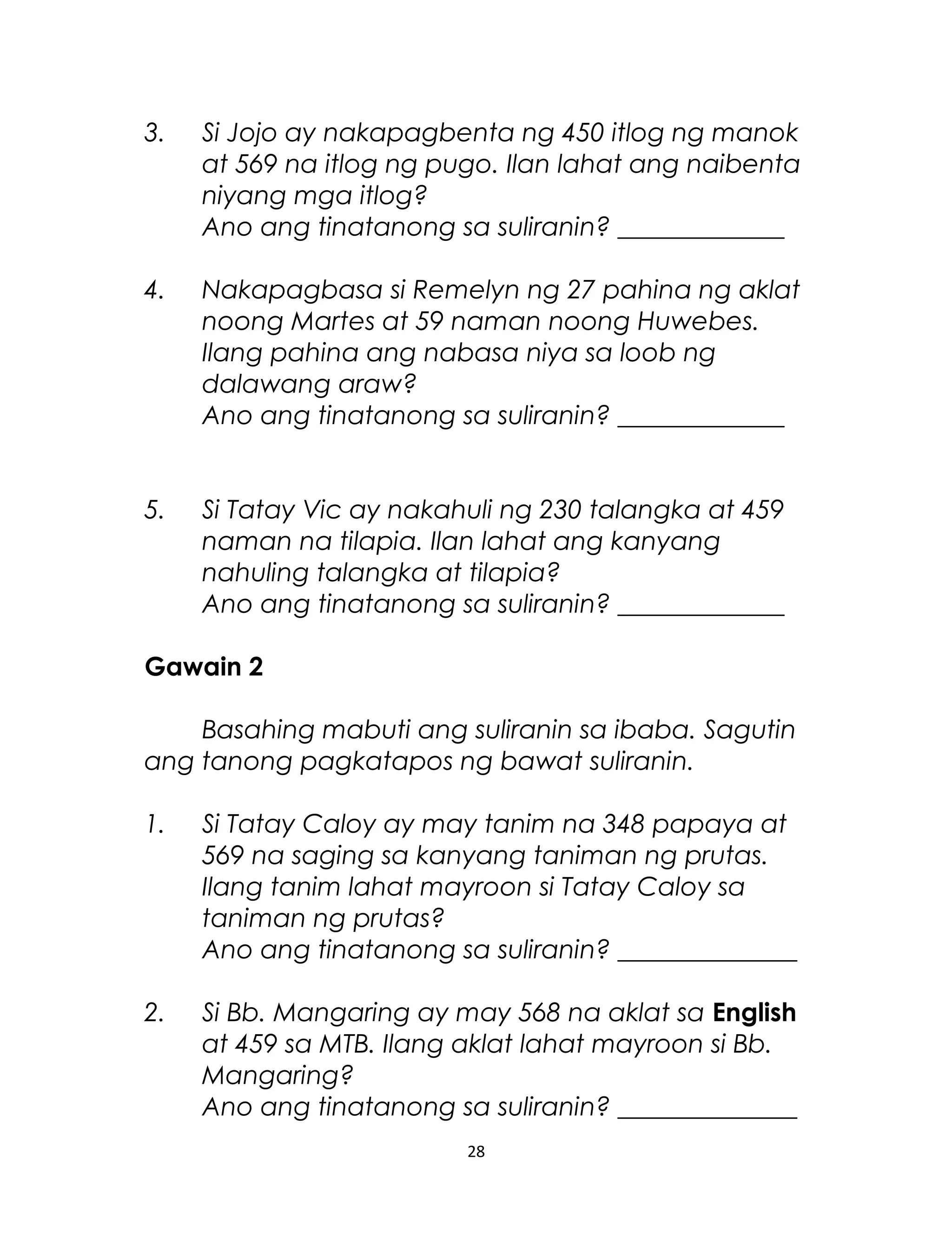 3. Si Jojo ay nakapagbenta ng 450 itlog ng manok
at 569 na itlog ng pugo. Ilan lahat ang naibenta
niyang mga itlog?
Ano ang tinatanong sa suliranin? _____________
4. Nakapagbasa si Remelyn ng 27 pahina ng aklat
noong Martes at 59 naman noong Huwebes.
Ilang pahina ang nabasa niya sa loob ng
dalawang araw?
Ano ang tinatanong sa suliranin? _____________
5. Si Tatay Vic ay nakahuli ng 230 talangka at 459
naman na tilapia. Ilan lahat ang kanyang
nahuling talangka at tilapia?
Ano ang tinatanong sa suliranin? _____________
Gawain 2
Basahing mabuti ang suliranin sa ibaba. Sagutin
ang tanong pagkatapos ng bawat suliranin.
1. Si Tatay Caloy ay may tanim na 348 papaya at
569 na saging sa kanyang taniman ng prutas.
Ilang tanim lahat mayroon si Tatay Caloy sa
taniman ng prutas?
Ano ang tinatanong sa suliranin? ______________
2. Si Bb. Mangaring ay may 568 na aklat sa English
at 459 sa MTB. Ilang aklat lahat mayroon si Bb.
Mangaring?
Ano ang tinatanong sa suliranin? ______________
28
 