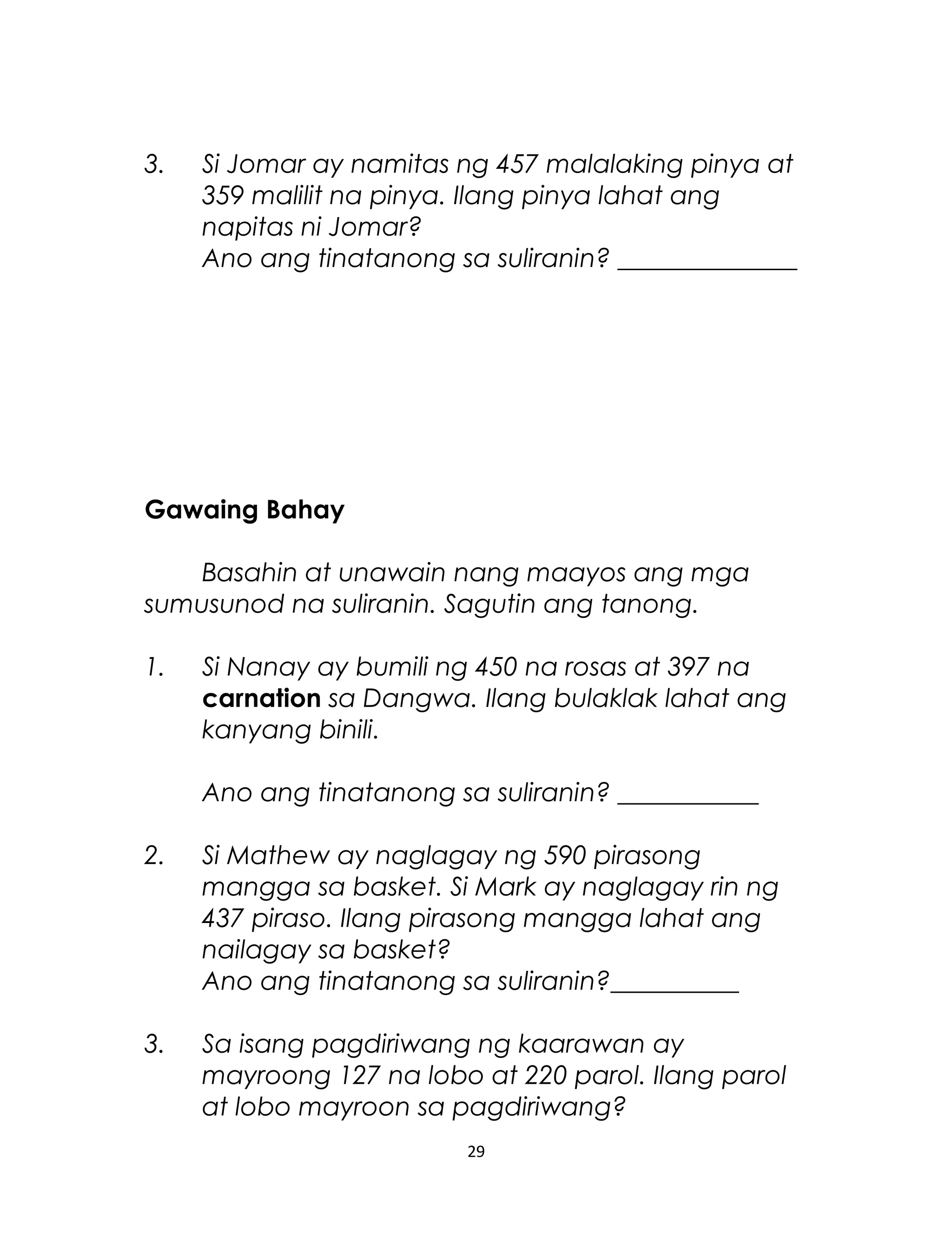 3. Si Jomar ay namitas ng 457 malalaking pinya at
359 malilit na pinya. Ilang pinya lahat ang
napitas ni Jomar?
Ano ang tinatanong sa suliranin? ______________
Gawaing Bahay
Basahin at unawain nang maayos ang mga
sumusunod na suliranin. Sagutin ang tanong.
1. Si Nanay ay bumili ng 450 na rosas at 397 na
carnation sa Dangwa. Ilang bulaklak lahat ang
kanyang binili.
Ano ang tinatanong sa suliranin? ___________
2. Si Mathew ay naglagay ng 590 pirasong
mangga sa basket. Si Mark ay naglagay rin ng
437 piraso. Ilang pirasong mangga lahat ang
nailagay sa basket?
Ano ang tinatanong sa suliranin?__________
3. Sa isang pagdiriwang ng kaarawan ay
mayroong 127 na lobo at 220 parol. Ilang parol
at lobo mayroon sa pagdiriwang?
29
 