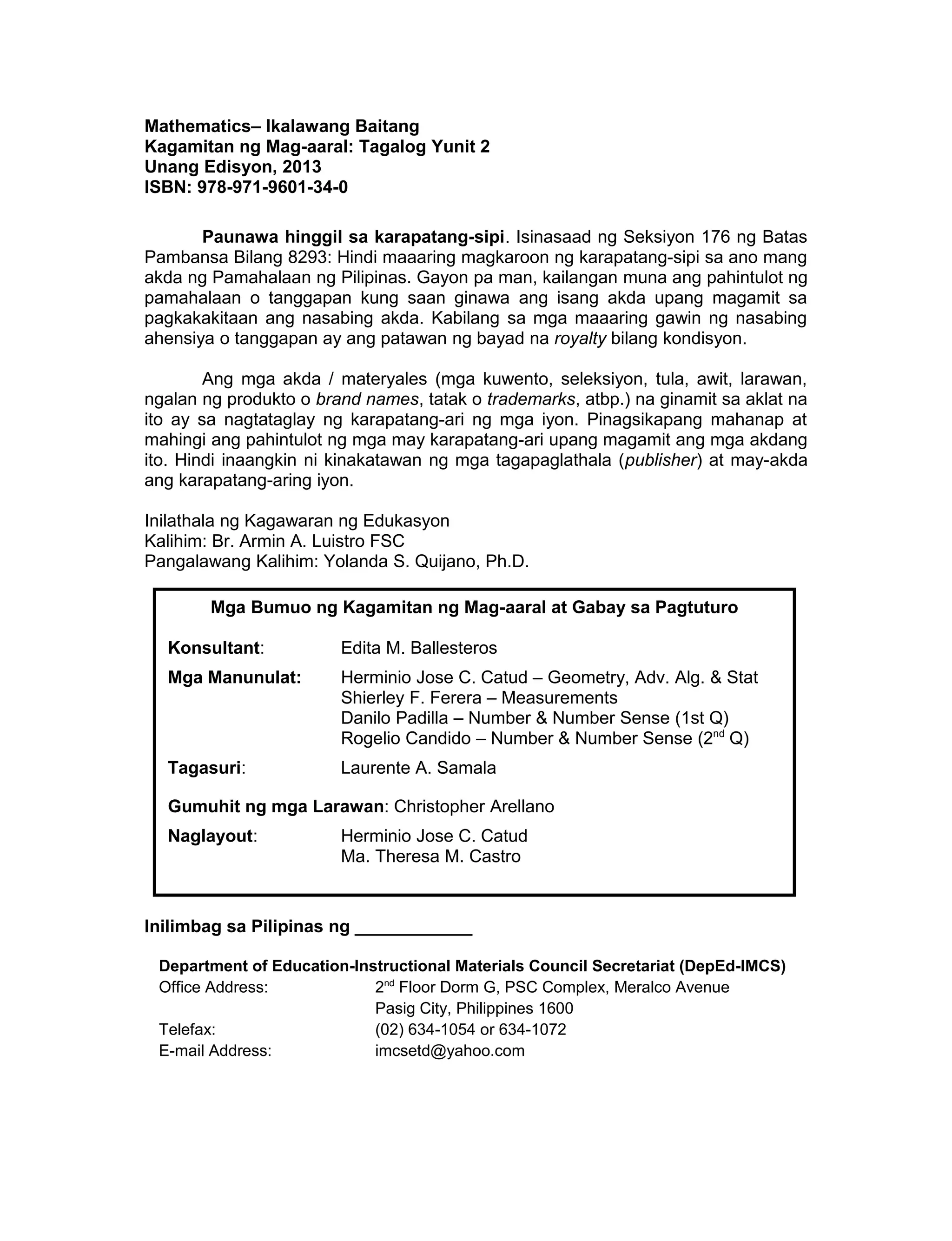 Mathematics– Ikalawang Baitang
Kagamitan ng Mag-aaral: Tagalog Yunit 2
Unang Edisyon, 2013
ISBN: 978-971-9601-34-0
Paunawa hinggil sa karapatang-sipi. Isinasaad ng Seksiyon 176 ng Batas
Pambansa Bilang 8293: Hindi maaaring magkaroon ng karapatang-sipi sa ano mang
akda ng Pamahalaan ng Pilipinas. Gayon pa man, kailangan muna ang pahintulot ng
pamahalaan o tanggapan kung saan ginawa ang isang akda upang magamit sa
pagkakakitaan ang nasabing akda. Kabilang sa mga maaaring gawin ng nasabing
ahensiya o tanggapan ay ang patawan ng bayad na royalty bilang kondisyon.
Ang mga akda / materyales (mga kuwento, seleksiyon, tula, awit, larawan,
ngalan ng produkto o brand names, tatak o trademarks, atbp.) na ginamit sa aklat na
ito ay sa nagtataglay ng karapatang-ari ng mga iyon. Pinagsikapang mahanap at
mahingi ang pahintulot ng mga may karapatang-ari upang magamit ang mga akdang
ito. Hindi inaangkin ni kinakatawan ng mga tagapaglathala (publisher) at may-akda
ang karapatang-aring iyon.
Inilathala ng Kagawaran ng Edukasyon
Kalihim: Br. Armin A. Luistro FSC
Pangalawang Kalihim: Yolanda S. Quijano, Ph.D.
Inilimbag sa Pilipinas ng ____________
Department of Education-Instructional Materials Council Secretariat (DepEd-IMCS)
Office Address: 2nd
Floor Dorm G, PSC Complex, Meralco Avenue
Pasig City, Philippines 1600
Telefax: (02) 634-1054 or 634-1072
E-mail Address: imcsetd@yahoo.com
3
Mga Bumuo ng Kagamitan ng Mag-aaral at Gabay sa Pagtuturo
Konsultant: Edita M. Ballesteros
Mga Manunulat: Herminio Jose C. Catud – Geometry, Adv. Alg. & Stat
Shierley F. Ferera – Measurements
Danilo Padilla – Number & Number Sense (1st Q)
Rogelio Candido – Number & Number Sense (2nd
Q)
Tagasuri: Laurente A. Samala
Gumuhit ng mga Larawan: Christopher Arellano
Naglayout: Herminio Jose C. Catud
Ma. Theresa M. Castro
 