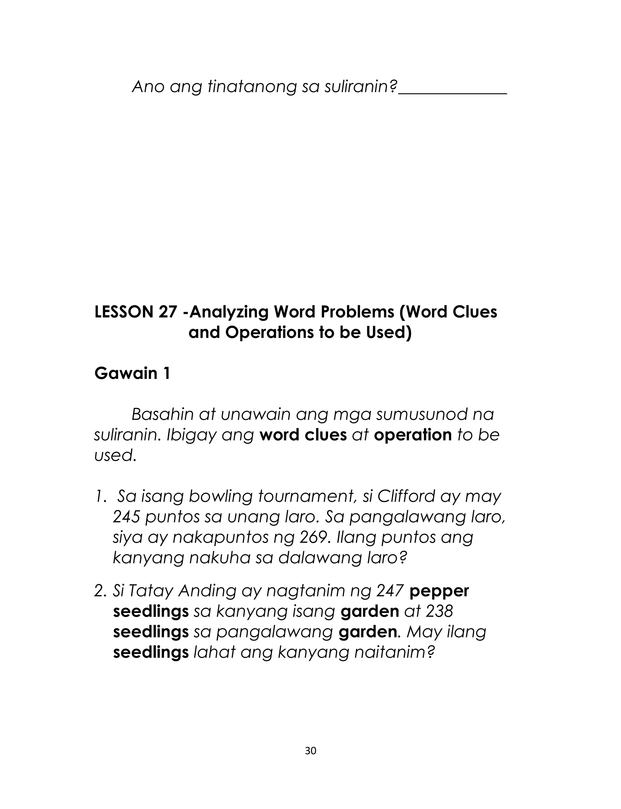 Ano ang tinatanong sa suliranin?_____________
LESSON 27 -Analyzing Word Problems (Word Clues
and Operations to be Used)
Gawain 1
Basahin at unawain ang mga sumusunod na
suliranin. Ibigay ang word clues at operation to be
used.
1. Sa isang bowling tournament, si Clifford ay may
245 puntos sa unang laro. Sa pangalawang laro,
siya ay nakapuntos ng 269. Ilang puntos ang
kanyang nakuha sa dalawang laro?
2. Si Tatay Anding ay nagtanim ng 247 pepper
seedlings sa kanyang isang garden at 238
seedlings sa pangalawang garden. May ilang
seedlings lahat ang kanyang naitanim?
30
 