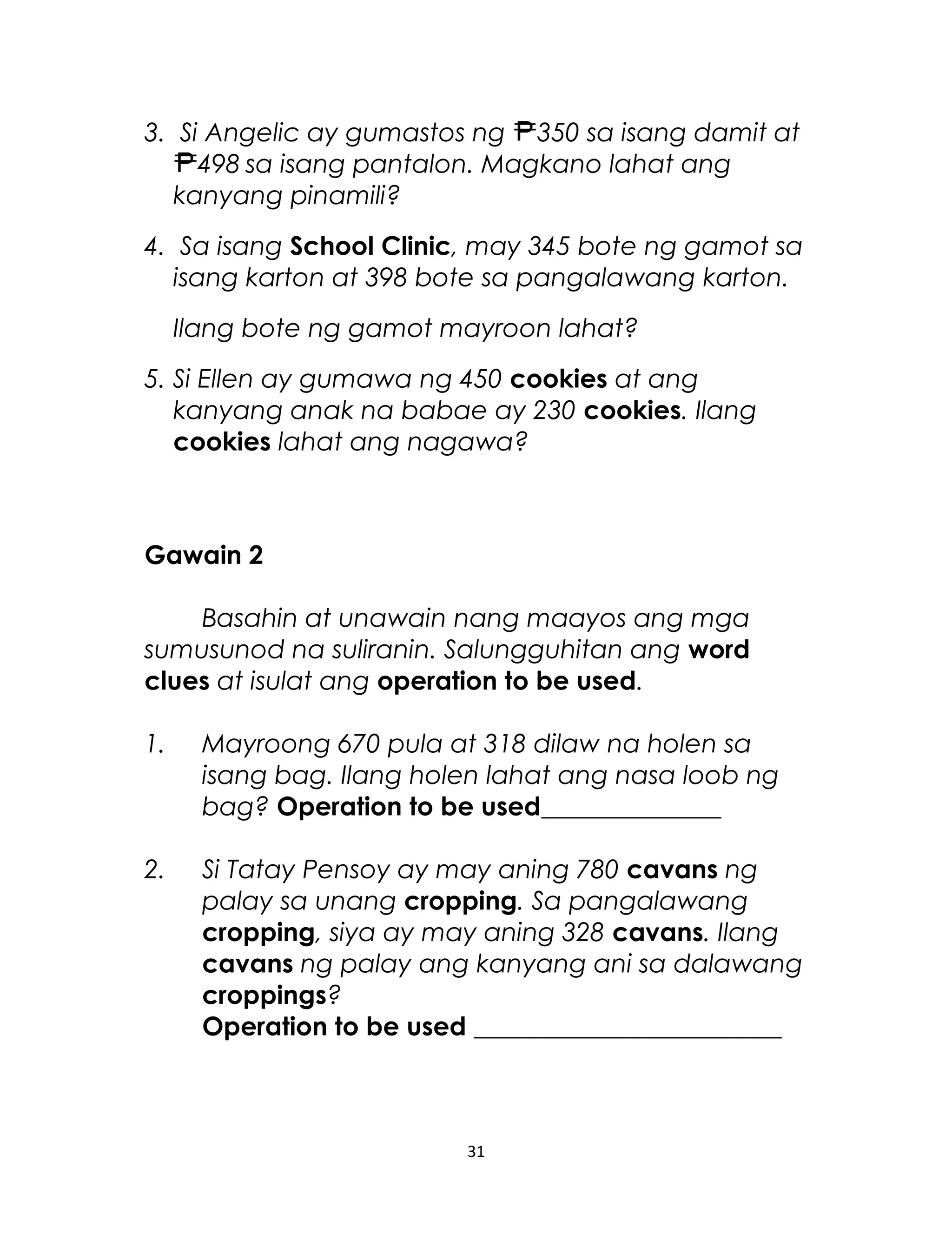 3. Si Angelic ay gumastos ng 350 sa isang damit at
498 sa isang pantalon. Magkano lahat ang
kanyang pinamili?
4. Sa isang School Clinic, may 345 bote ng gamot sa
isang karton at 398 bote sa pangalawang karton.
Ilang bote ng gamot mayroon lahat?
5. Si Ellen ay gumawa ng 450 cookies at ang
kanyang anak na babae ay 230 cookies. Ilang
cookies lahat ang nagawa?
Gawain 2
Basahin at unawain nang maayos ang mga
sumusunod na suliranin. Salungguhitan ang word
clues at isulat ang operation to be used.
1. Mayroong 670 pula at 318 dilaw na holen sa
isang bag. Ilang holen lahat ang nasa loob ng
bag? Operation to be used______________
2. Si Tatay Pensoy ay may aning 780 cavans ng
palay sa unang cropping. Sa pangalawang
cropping, siya ay may aning 328 cavans. Ilang
cavans ng palay ang kanyang ani sa dalawang
croppings?
Operation to be used ________________________
31
 