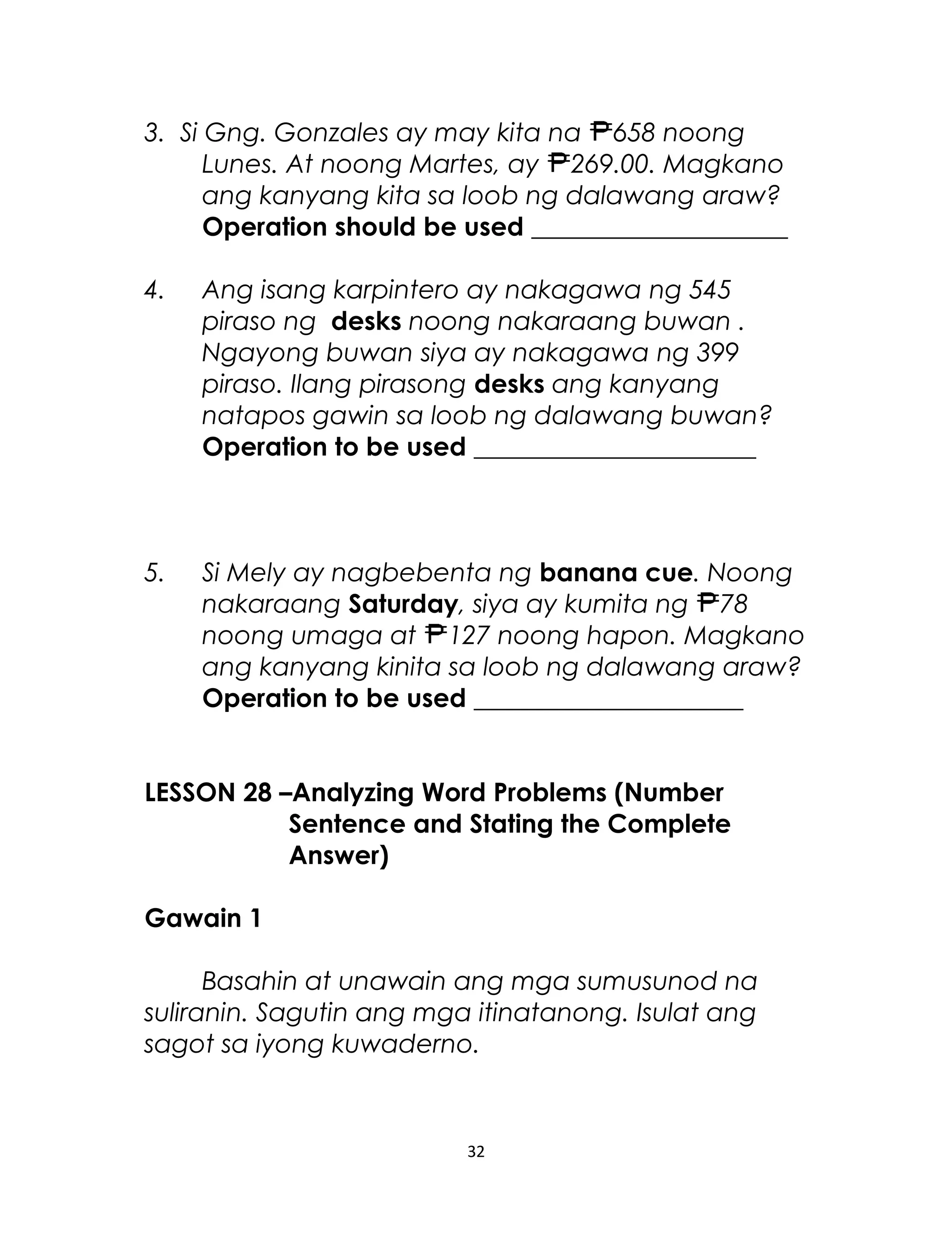 3. Si Gng. Gonzales ay may kita na 658 noong
Lunes. At noong Martes, ay 269.00. Magkano
ang kanyang kita sa loob ng dalawang araw?
Operation should be used ____________________
4. Ang isang karpintero ay nakagawa ng 545
piraso ng desks noong nakaraang buwan .
Ngayong buwan siya ay nakagawa ng 399
piraso. Ilang pirasong desks ang kanyang
natapos gawin sa loob ng dalawang buwan?
Operation to be used ______________________
5. Si Mely ay nagbebenta ng banana cue. Noong
nakaraang Saturday, siya ay kumita ng 78
noong umaga at 127 noong hapon. Magkano
ang kanyang kinita sa loob ng dalawang araw?
Operation to be used _____________________
LESSON 28 –Analyzing Word Problems (Number
Sentence and Stating the Complete
Answer)
Gawain 1
Basahin at unawain ang mga sumusunod na
suliranin. Sagutin ang mga itinatanong. Isulat ang
sagot sa iyong kuwaderno.
32
 