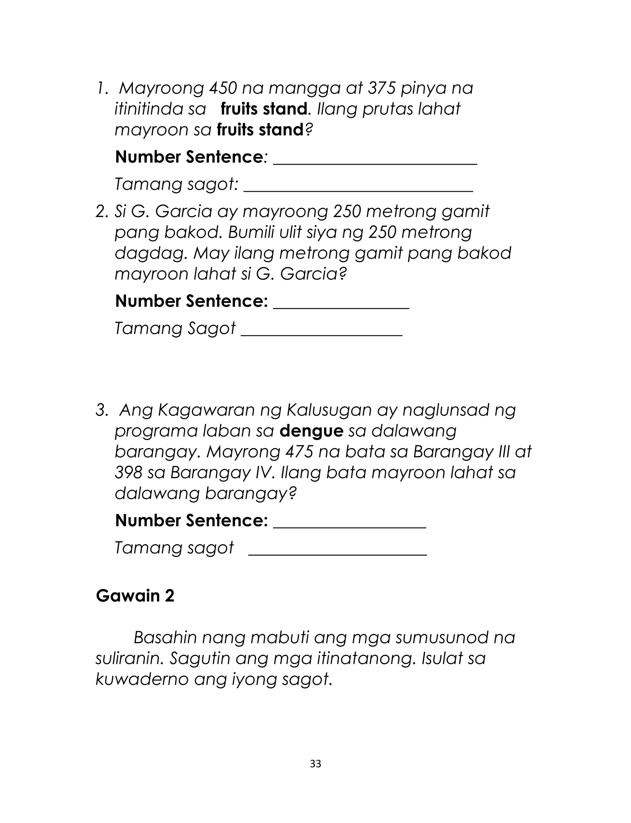 1. Mayroong 450 na mangga at 375 pinya na
itinitinda sa fruits stand. Ilang prutas lahat
mayroon sa fruits stand?
Number Sentence: ________________________
Tamang sagot: ___________________________
2. Si G. Garcia ay mayroong 250 metrong gamit
pang bakod. Bumili ulit siya ng 250 metrong
dagdag. May ilang metrong gamit pang bakod
mayroon lahat si G. Garcia?
Number Sentence: ________________
Tamang Sagot ___________________
3. Ang Kagawaran ng Kalusugan ay naglunsad ng
programa laban sa dengue sa dalawang
barangay. Mayrong 475 na bata sa Barangay III at
398 sa Barangay IV. Ilang bata mayroon lahat sa
dalawang barangay?
Number Sentence: __________________
Tamang sagot _____________________
Gawain 2
Basahin nang mabuti ang mga sumusunod na
suliranin. Sagutin ang mga itinatanong. Isulat sa
kuwaderno ang iyong sagot.
33
 