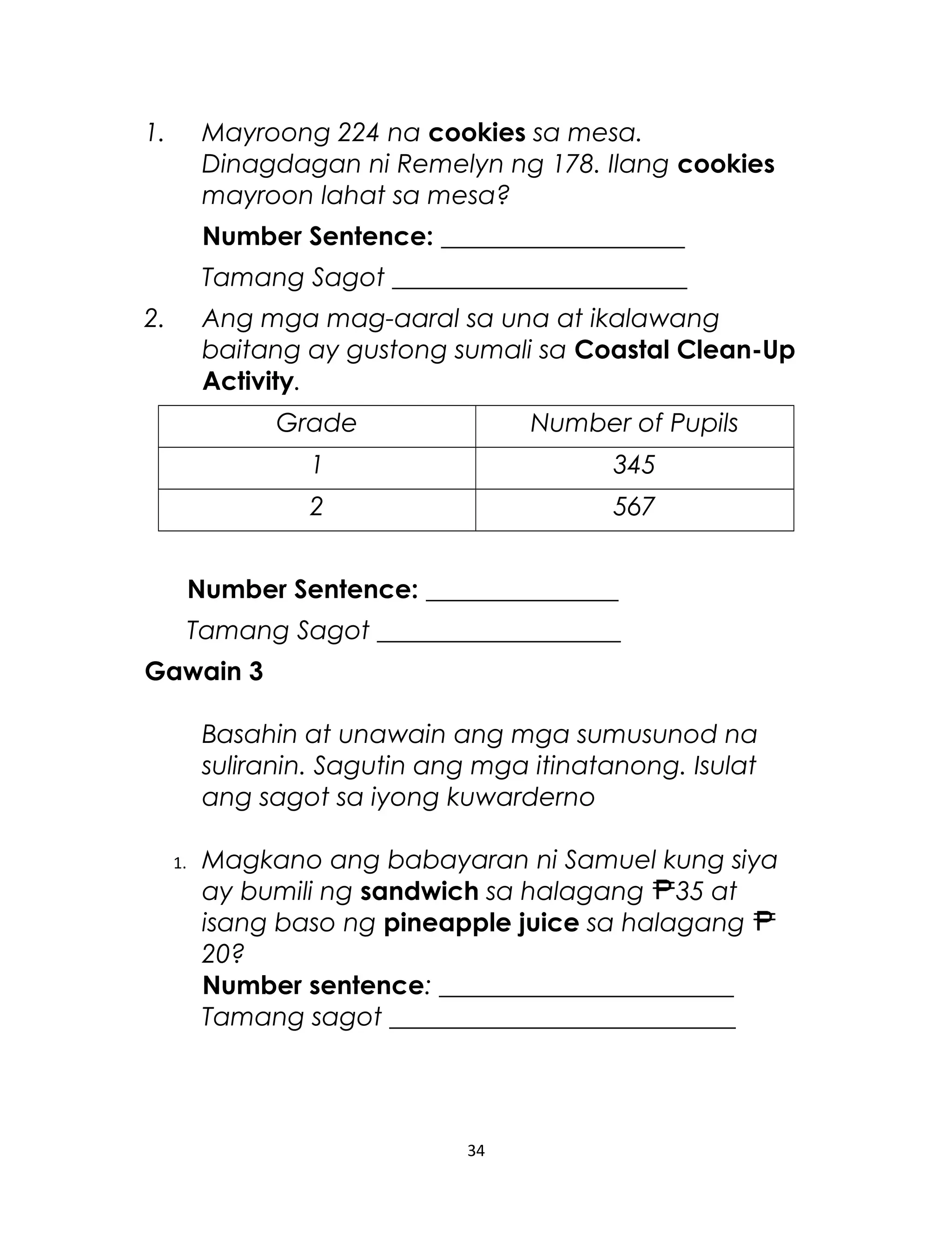1. Mayroong 224 na cookies sa mesa.
Dinagdagan ni Remelyn ng 178. Ilang cookies
mayroon lahat sa mesa?
Number Sentence: ___________________
Tamang Sagot _______________________
2. Ang mga mag-aaral sa una at ikalawang
baitang ay gustong sumali sa Coastal Clean-Up
Activity.
Grade Number of Pupils
1 345
2 567
Number Sentence: _______________
Tamang Sagot ___________________
Gawain 3
Basahin at unawain ang mga sumusunod na
suliranin. Sagutin ang mga itinatanong. Isulat
ang sagot sa iyong kuwarderno
1. Magkano ang babayaran ni Samuel kung siya
ay bumili ng sandwich sa halagang 35 at
isang baso ng pineapple juice sa halagang
20?
Number sentence: _______________________
Tamang sagot ___________________________
34
 
