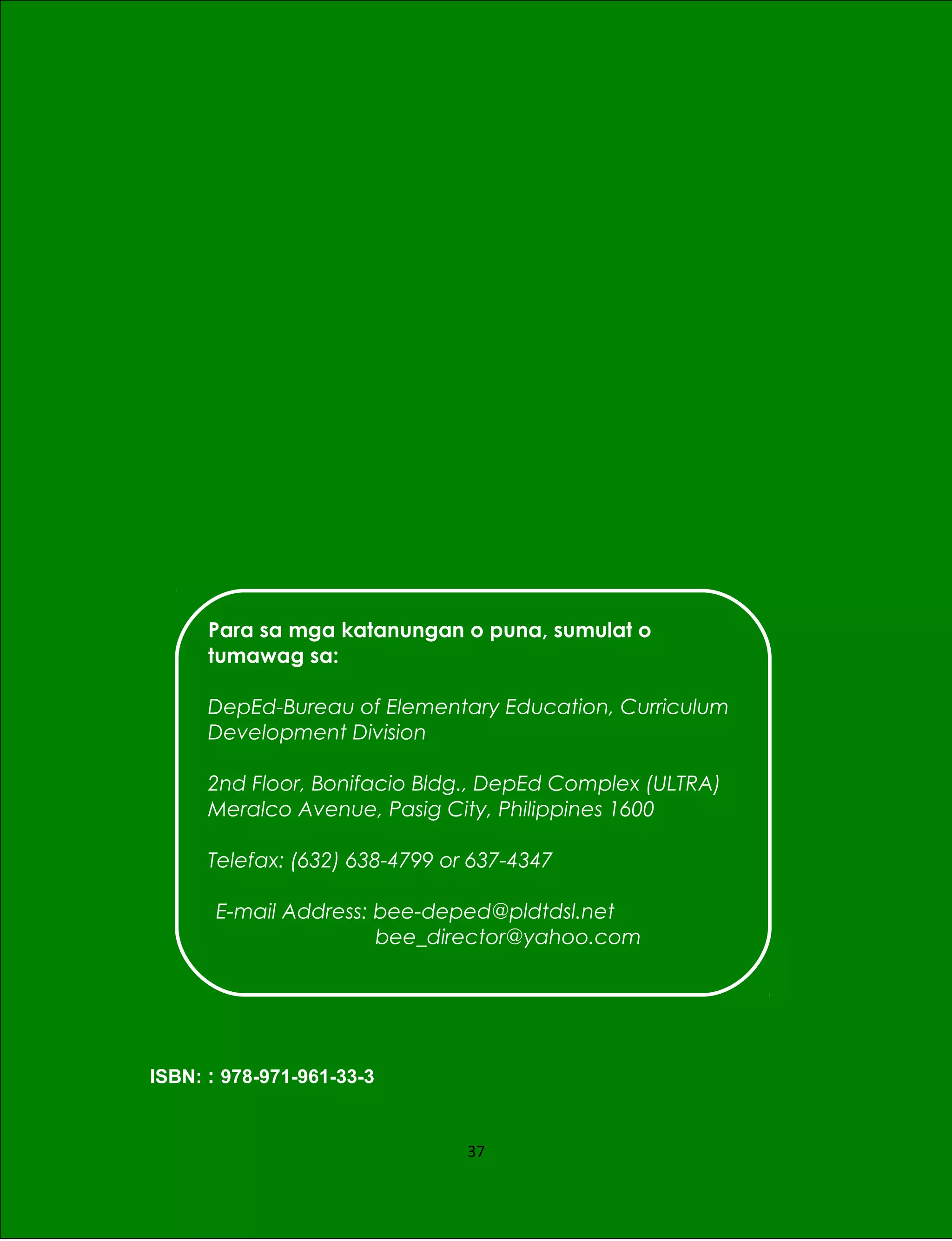 ISBN: : 978-971-961-33-3
37
Para sa mga katanungan o puna, sumulat o
tumawag sa:
DepEd-Bureau of Elementary Education, Curriculum
Development Division
2nd Floor, Bonifacio Bldg., DepEd Complex (ULTRA)
Meralco Avenue, Pasig City, Philippines 1600
Telefax: (632) 638-4799 or 637-4347
E-mail Address: bee-deped@pldtdsl.net
bee_director@yahoo.com
 
